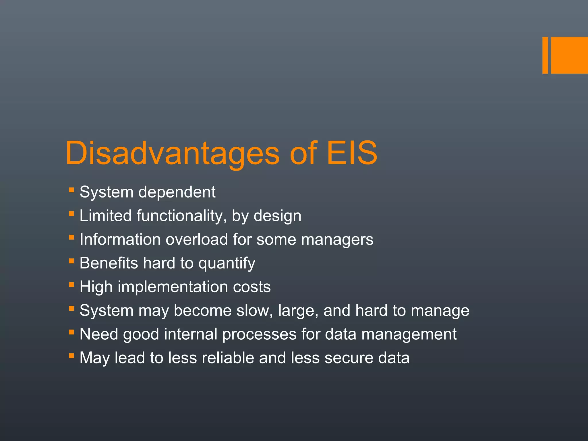 Disadvantages of EIS
 System dependent
 Limited functionality, by design
 Information overload for some managers
 Benefits hard to quantify
 High implementation costs
 System may become slow, large, and hard to manage
 Need good internal processes for data management
 May lead to less reliable and less secure data
 