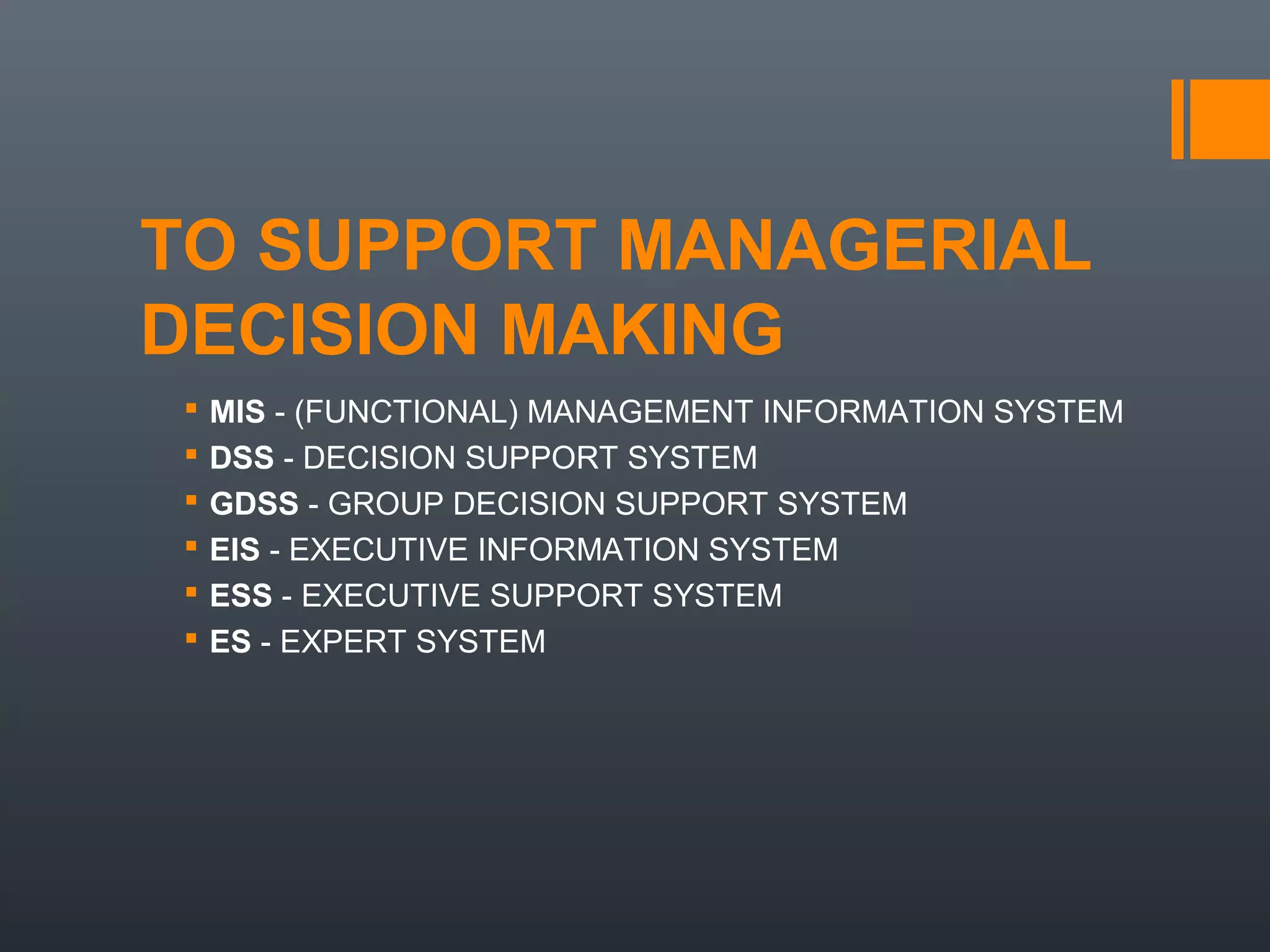 TO SUPPORT MANAGERIAL
DECISION MAKING
   MIS - (FUNCTIONAL) MANAGEMENT INFORMATION SYSTEM
   DSS - DECISION SUPPORT SYSTEM
   GDSS - GROUP DECISION SUPPORT SYSTEM
   EIS - EXECUTIVE INFORMATION SYSTEM
   ESS - EXECUTIVE SUPPORT SYSTEM
   ES - EXPERT SYSTEM
 