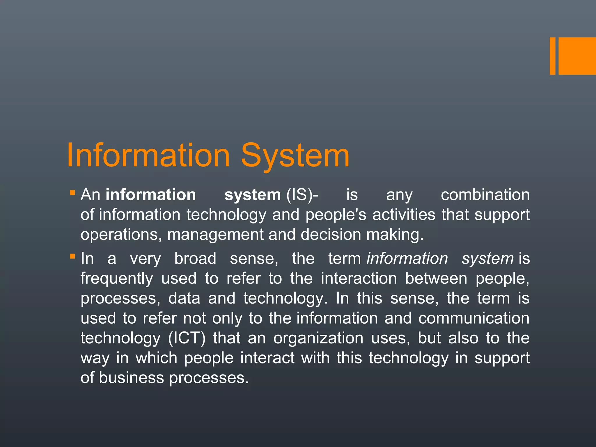 Information System
 An information      system (IS)-    is    any     combination
  of information technology and people's activities that support
  operations, management and decision making.
 In a very broad sense, the term information system is
  frequently used to refer to the interaction between people,
  processes, data and technology. In this sense, the term is
  used to refer not only to the information and communication
  technology (ICT) that an organization uses, but also to the
  way in which people interact with this technology in support
  of business processes.
 