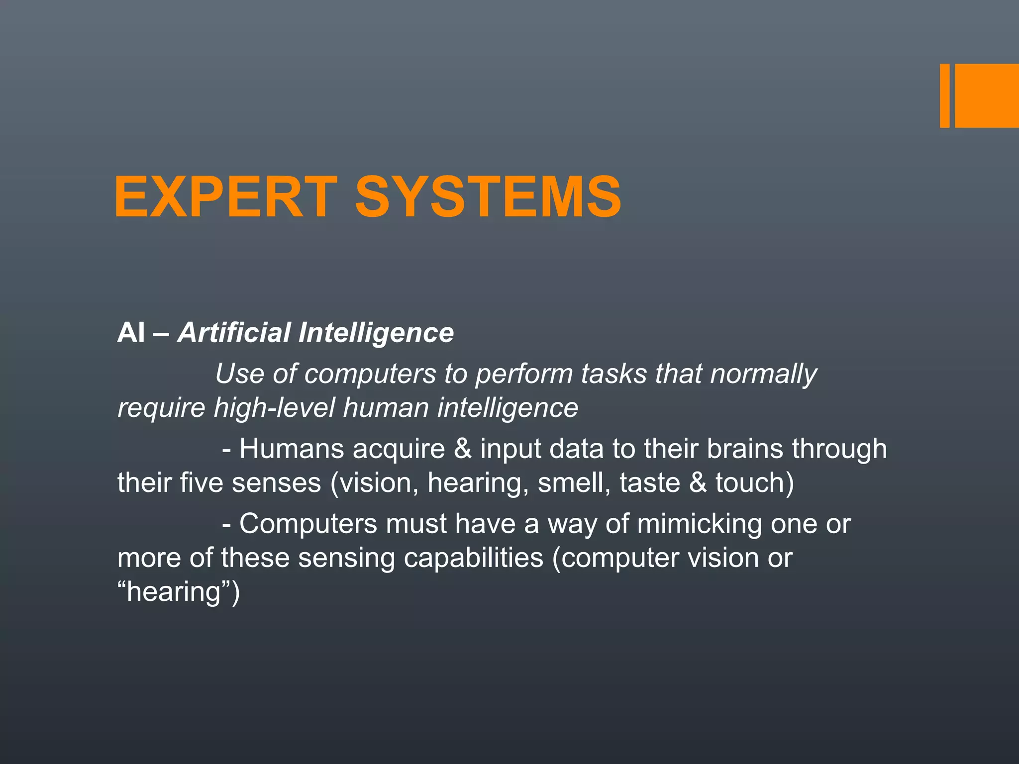 EXPERT SYSTEMS

AI – Artificial Intelligence
         Use of computers to perform tasks that normally
require high-level human intelligence
          - Humans acquire & input data to their brains through
their five senses (vision, hearing, smell, taste & touch)
          - Computers must have a way of mimicking one or
more of these sensing capabilities (computer vision or
“hearing”)
 