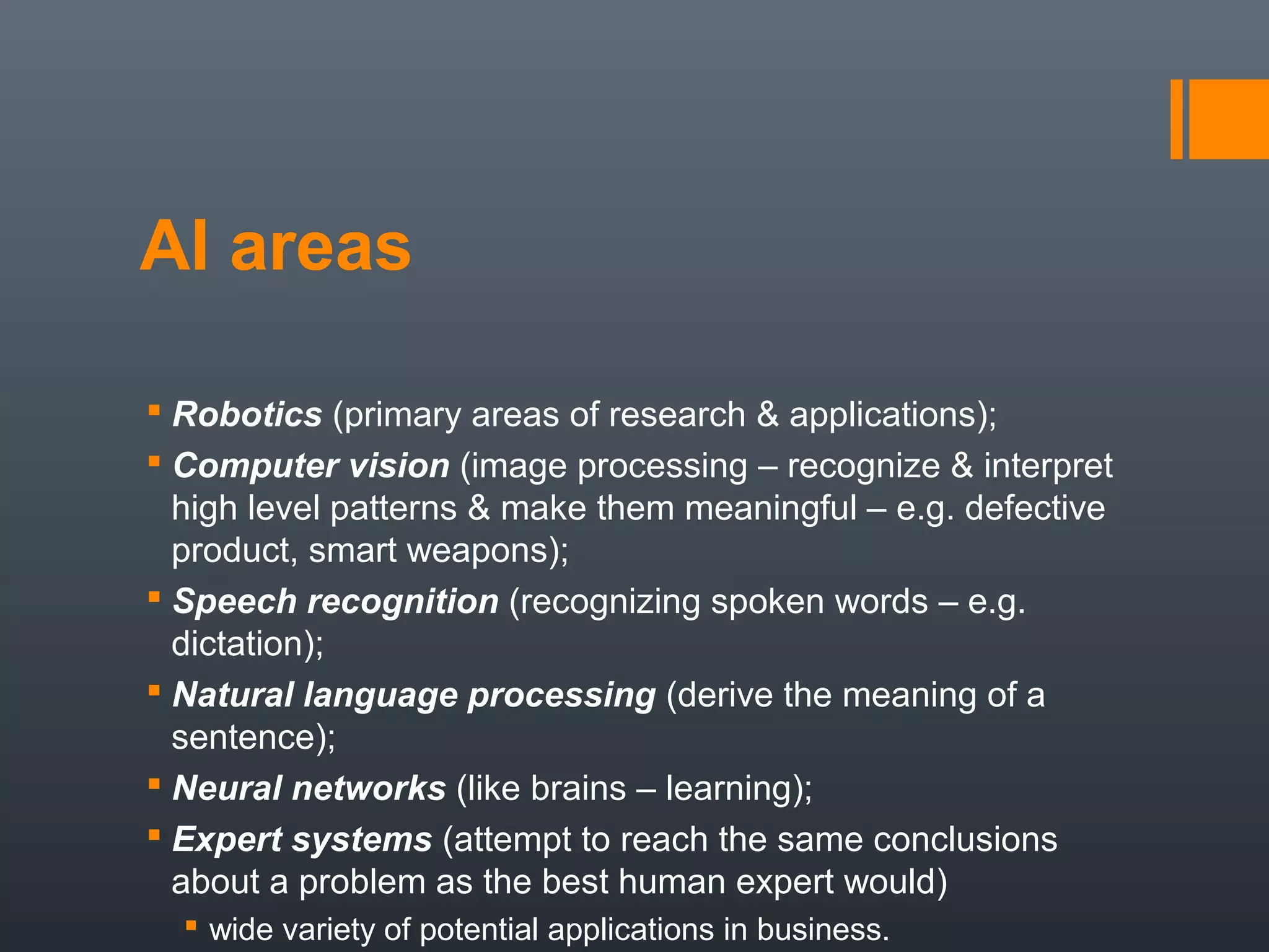 AI areas

 Robotics (primary areas of research & applications);
 Computer vision (image processing – recognize & interpret
  high level patterns & make them meaningful – e.g. defective
  product, smart weapons);
 Speech recognition (recognizing spoken words – e.g.
  dictation);
 Natural language processing (derive the meaning of a
  sentence);
 Neural networks (like brains – learning);
 Expert systems (attempt to reach the same conclusions
  about a problem as the best human expert would)
   wide variety of potential applications in business.
 
