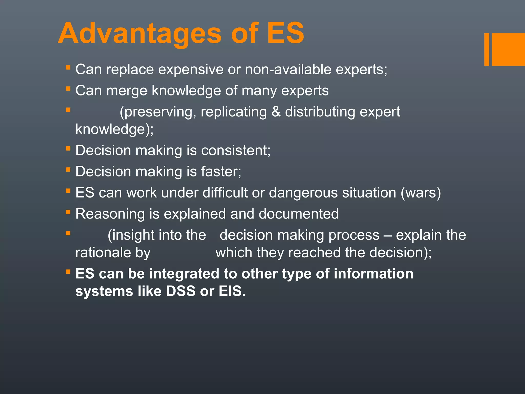 Advantages of ES
 Can replace expensive or non-available experts;
 Can merge knowledge of many experts
        (preserving, replicating & distributing expert
  knowledge);
 Decision making is consistent;
 Decision making is faster;
 ES can work under difficult or dangerous situation (wars)
 Reasoning is explained and documented
      (insight into the decision making process – explain the
  rationale by           which they reached the decision);
 ES can be integrated to other type of information
  systems like DSS or EIS.
 