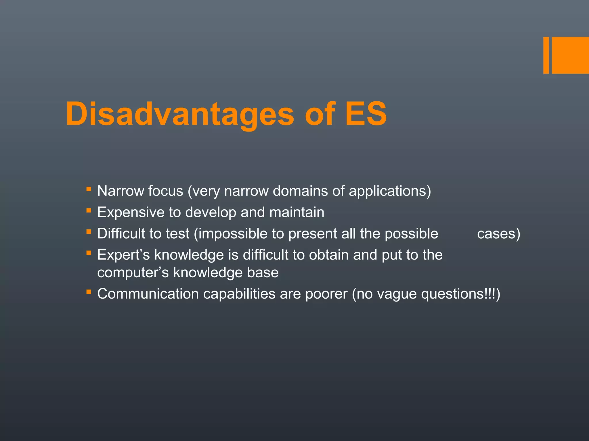 Disadvantages of ES

  Narrow focus (very narrow domains of applications)
  Expensive to develop and maintain
  Difficult to test (impossible to present all the possible cases)
  Expert’s knowledge is difficult to obtain and put to the
   computer’s knowledge base
  Communication capabilities are poorer (no vague questions!!!)
 