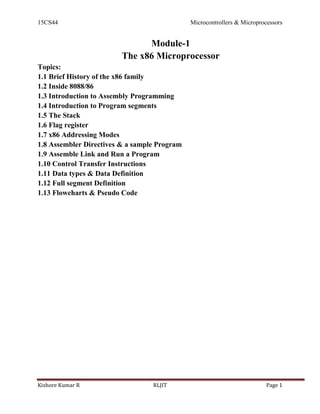 15CS44 Microcontrollers & Microprocessors
Kishore Kumar R RLJIT Page 1
Module-1
The x86 Microprocessor
Topics:
1.1 Brief History of the x86 family
1.2 Inside 8088/86
1.3 Introduction to Assembly Programming
1.4 Introduction to Program segments
1.5 The Stack
1.6 Flag register
1.7 x86 Addressing Modes
1.8 Assembler Directives & a sample Program
1.9 Assemble Link and Run a Program
1.10 Control Transfer Instructions
1.11 Data types & Data Definition
1.12 Full segment Definition
1.13 Flowcharts & Pseudo Code
 