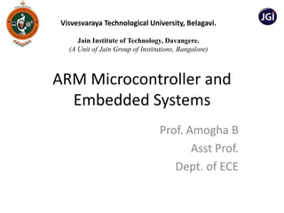 ARM Microcontroller and
Embedded Systems
Prof. Amogha B
Asst Prof.
Dept. of ECE
Visvesvaraya Technological University, Belagavi.
Jain Institute of Technology, Davangere.
(A Unit of Jain Group of Institutions, Bangalore)
 