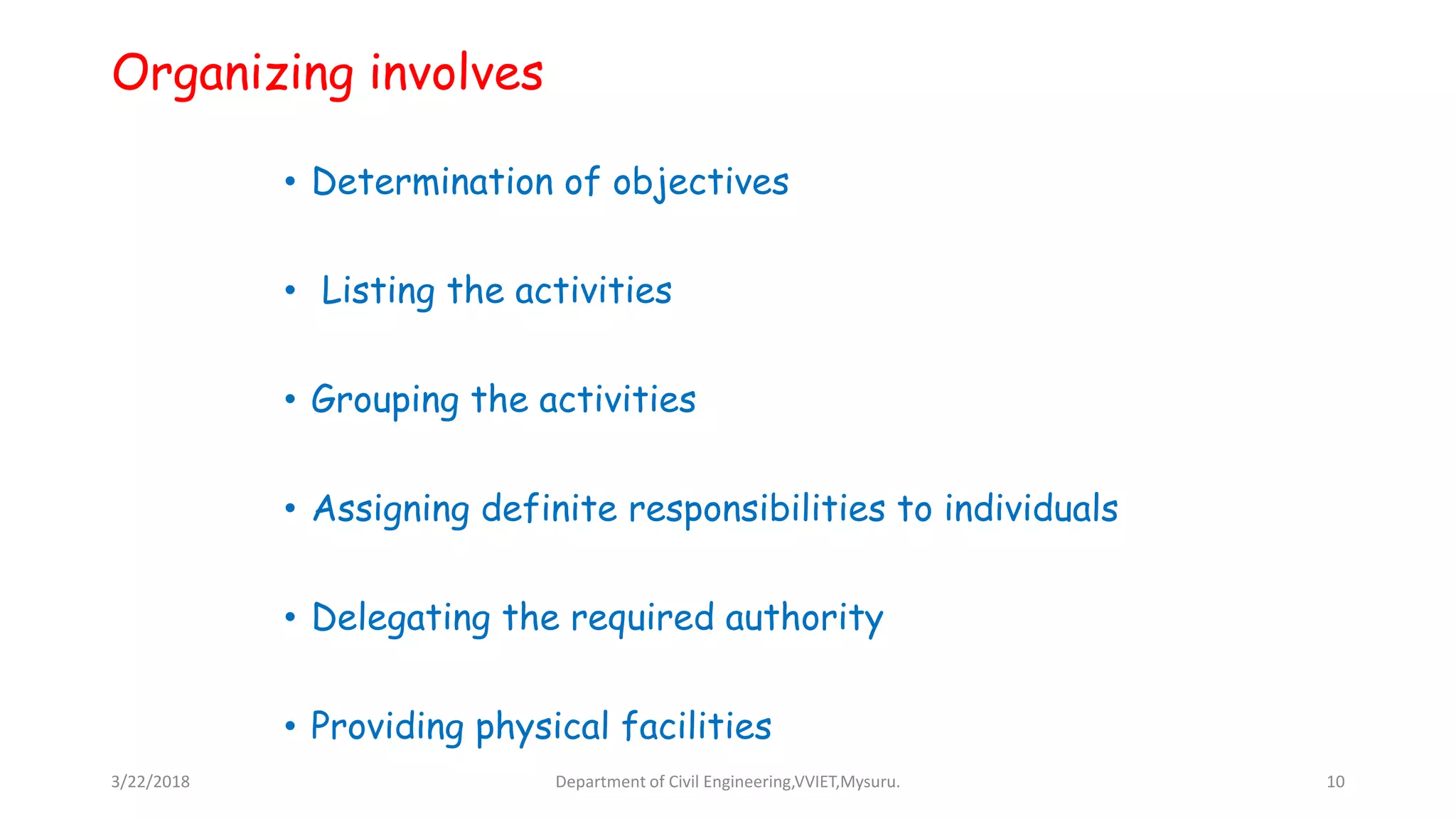 Organizing involves
• Determination of objectives
• Listing the activities
• Grouping the activities
• Assigning definite responsibilities to individuals
• Delegating the required authority
• Providing physical facilities
3/22/2018 Department of Civil Engineering,VVIET,Mysuru. 10
 