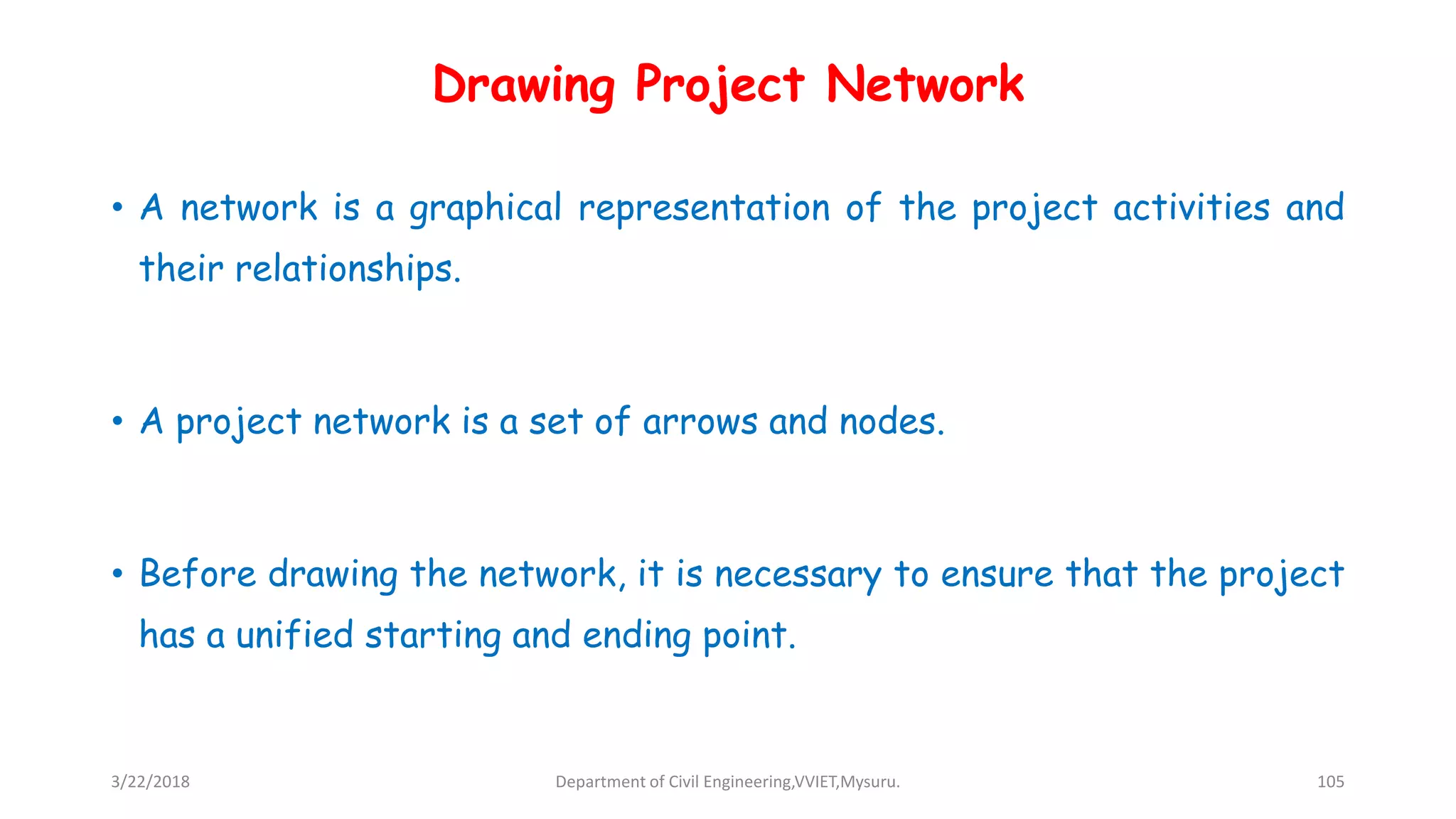 Drawing Project Network
• A network is a graphical representation of the project activities and
their relationships.
• A project network is a set of arrows and nodes.
• Before drawing the network, it is necessary to ensure that the project
has a unified starting and ending point.
3/22/2018 Department of Civil Engineering,VVIET,Mysuru. 105
 