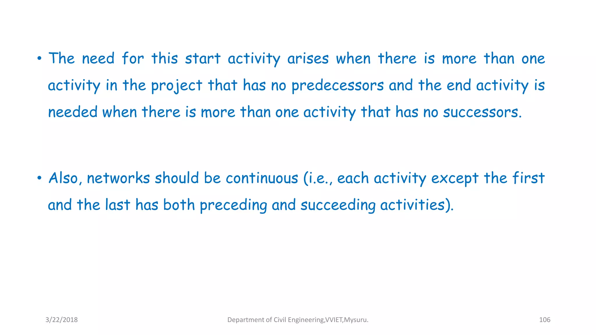 • The need for this start activity arises when there is more than one
activity in the project that has no predecessors and the end activity is
needed when there is more than one activity that has no successors.
• Also, networks should be continuous (i.e., each activity except the first
and the last has both preceding and succeeding activities).
3/22/2018 Department of Civil Engineering,VVIET,Mysuru. 106
 
