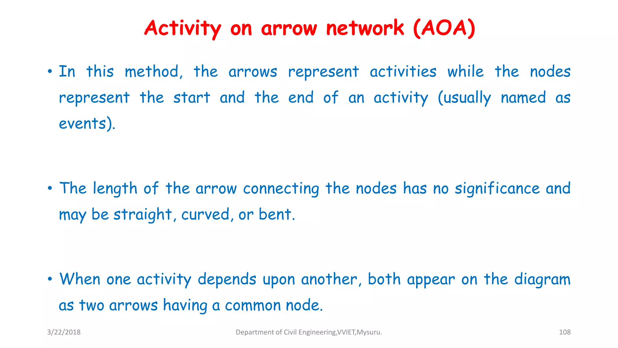 Activity on arrow network (AOA)
• In this method, the arrows represent activities while the nodes
represent the start and the end of an activity (usually named as
events).
• The length of the arrow connecting the nodes has no significance and
may be straight, curved, or bent.
• When one activity depends upon another, both appear on the diagram
as two arrows having a common node.
3/22/2018 Department of Civil Engineering,VVIET,Mysuru. 108
 