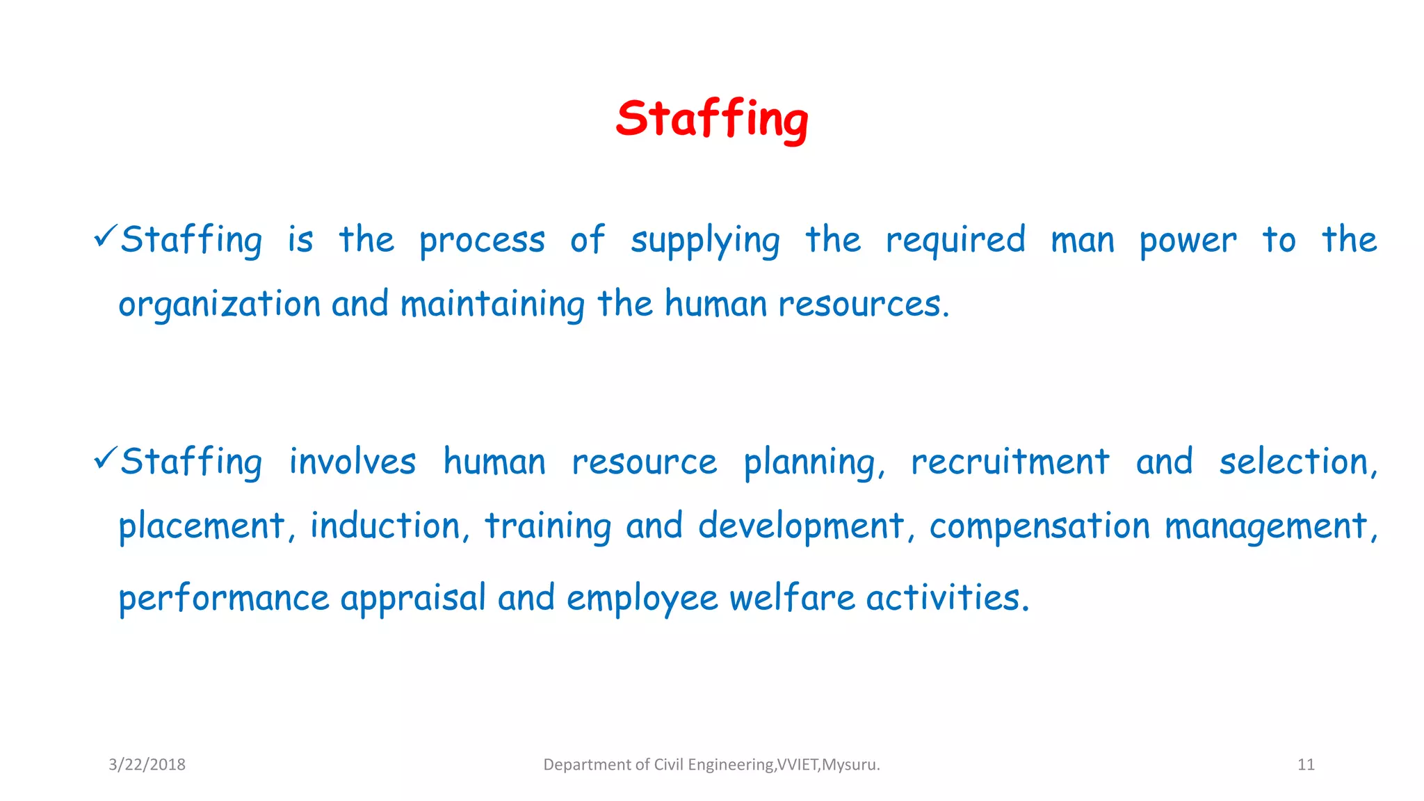 Staffing
Staffing is the process of supplying the required man power to the
organization and maintaining the human resources.
Staffing involves human resource planning, recruitment and selection,
placement, induction, training and development, compensation management,
performance appraisal and employee welfare activities.
3/22/2018 Department of Civil Engineering,VVIET,Mysuru. 11
 