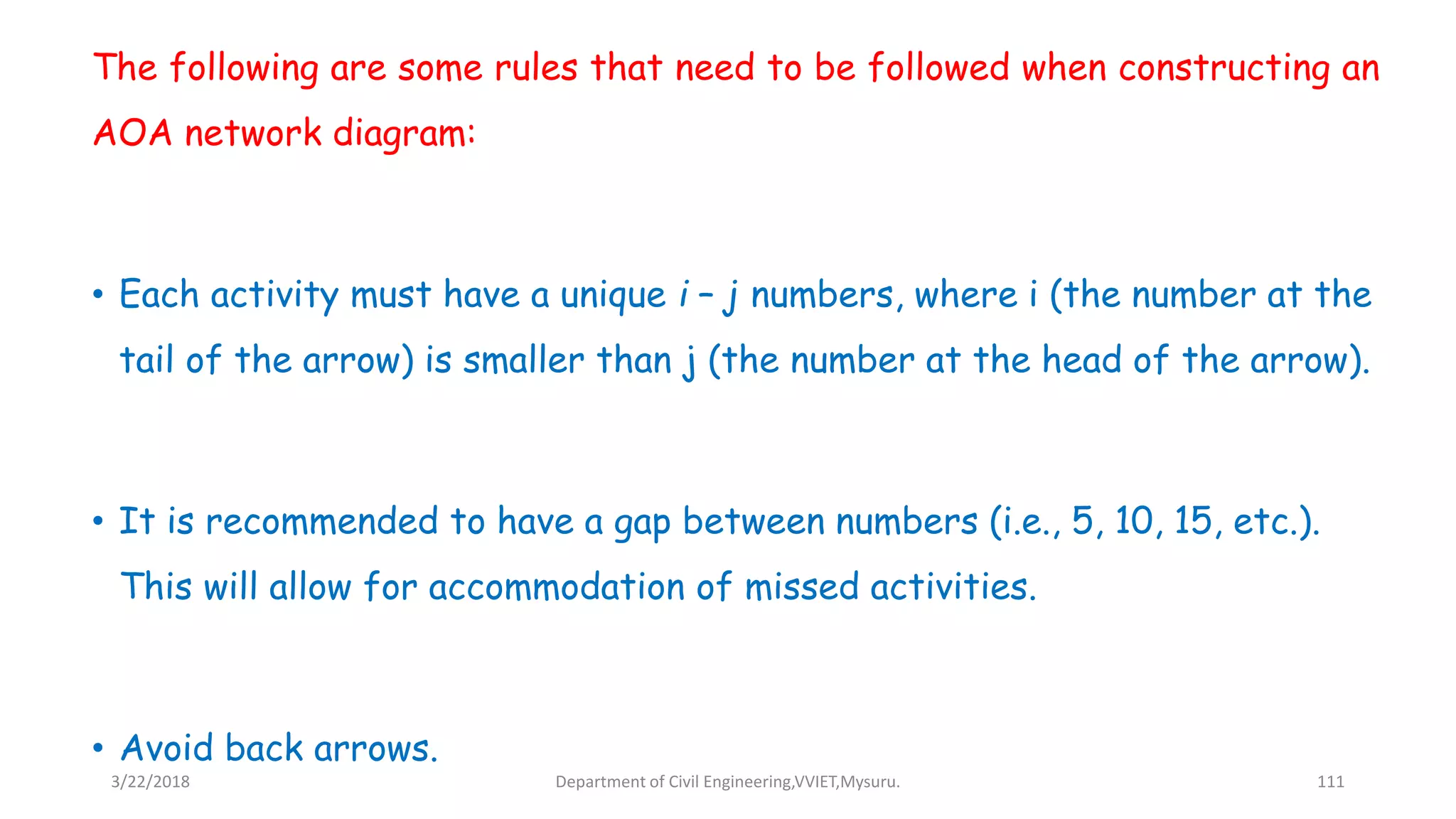 The following are some rules that need to be followed when constructing an
AOA network diagram:
• Each activity must have a unique i – j numbers, where i (the number at the
tail of the arrow) is smaller than j (the number at the head of the arrow).
• It is recommended to have a gap between numbers (i.e., 5, 10, 15, etc.).
This will allow for accommodation of missed activities.
• Avoid back arrows.
3/22/2018 Department of Civil Engineering,VVIET,Mysuru. 111
 