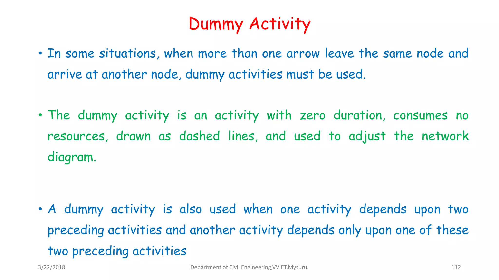 Dummy Activity
• In some situations, when more than one arrow leave the same node and
arrive at another node, dummy activities must be used.
• The dummy activity is an activity with zero duration, consumes no
resources, drawn as dashed lines, and used to adjust the network
diagram.
• A dummy activity is also used when one activity depends upon two
preceding activities and another activity depends only upon one of these
two preceding activities
3/22/2018 Department of Civil Engineering,VVIET,Mysuru. 112
 