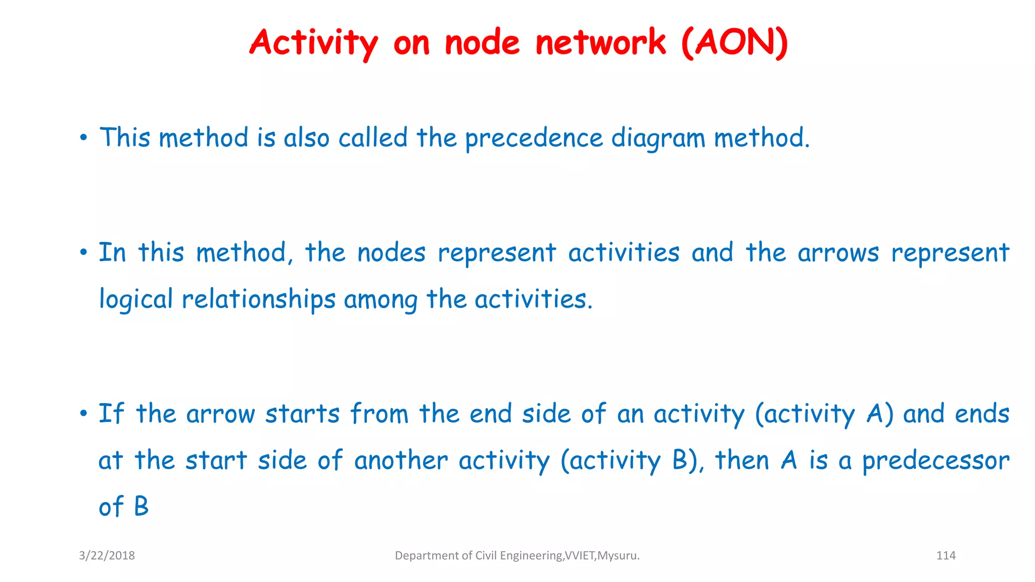 Activity on node network (AON)
• This method is also called the precedence diagram method.
• In this method, the nodes represent activities and the arrows represent
logical relationships among the activities.
• If the arrow starts from the end side of an activity (activity A) and ends
at the start side of another activity (activity B), then A is a predecessor
of B
3/22/2018 Department of Civil Engineering,VVIET,Mysuru. 114
 