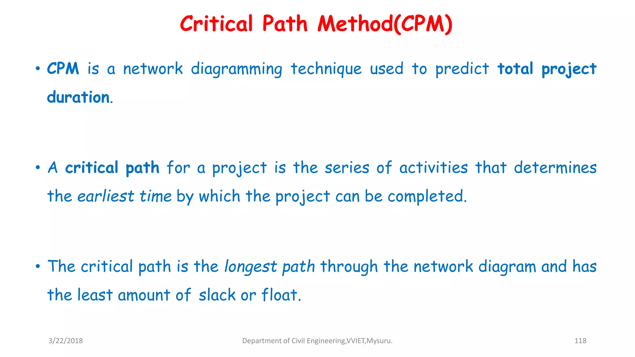 • CPM is a network diagramming technique used to predict total project
duration.
• A critical path for a project is the series of activities that determines
the earliest time by which the project can be completed.
• The critical path is the longest path through the network diagram and has
the least amount of slack or float.
Critical Path Method(CPM)
3/22/2018 Department of Civil Engineering,VVIET,Mysuru. 118
 