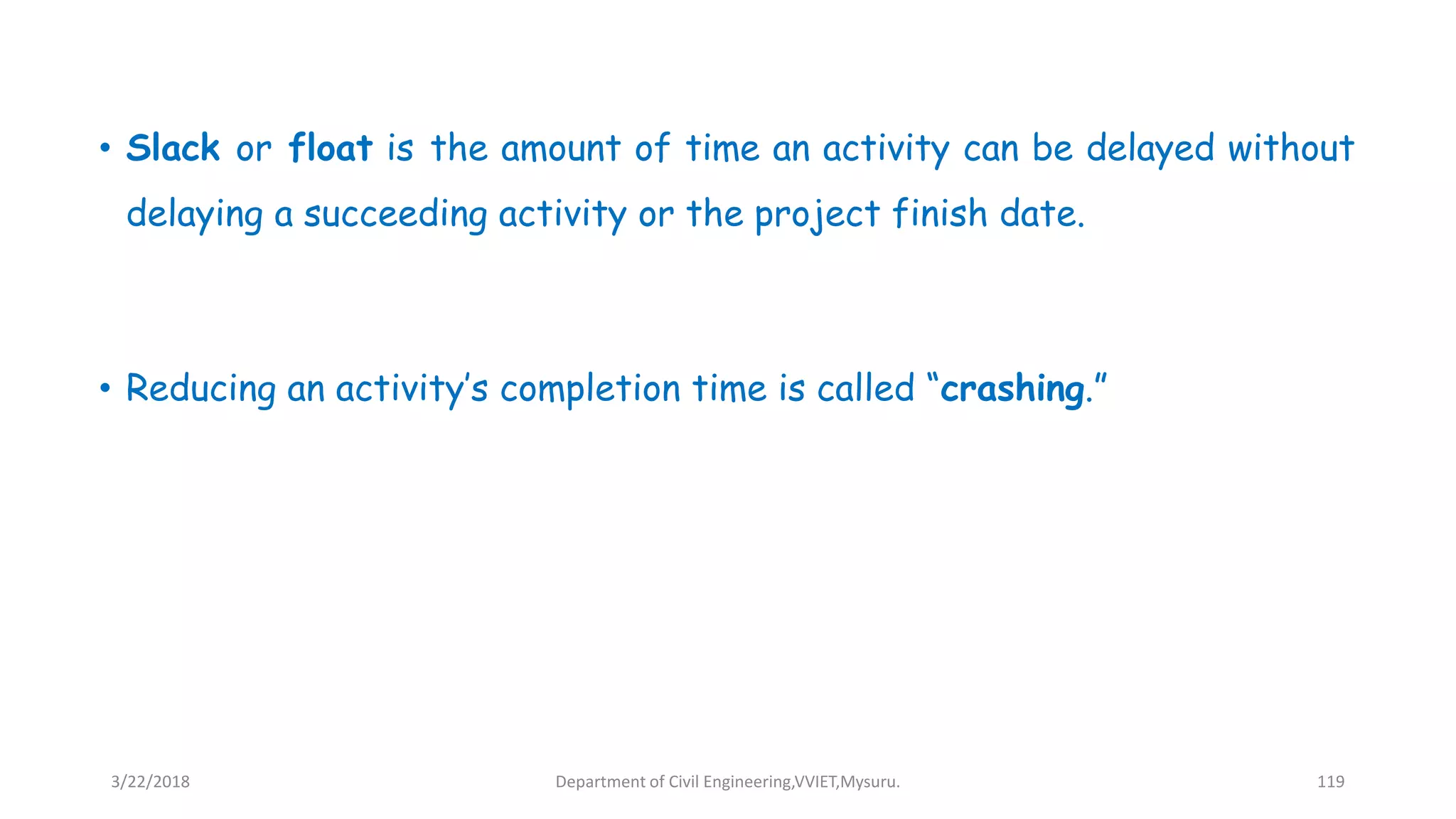• Slack or float is the amount of time an activity can be delayed without
delaying a succeeding activity or the project finish date.
• Reducing an activity’s completion time is called “crashing.”
3/22/2018 Department of Civil Engineering,VVIET,Mysuru. 119
 