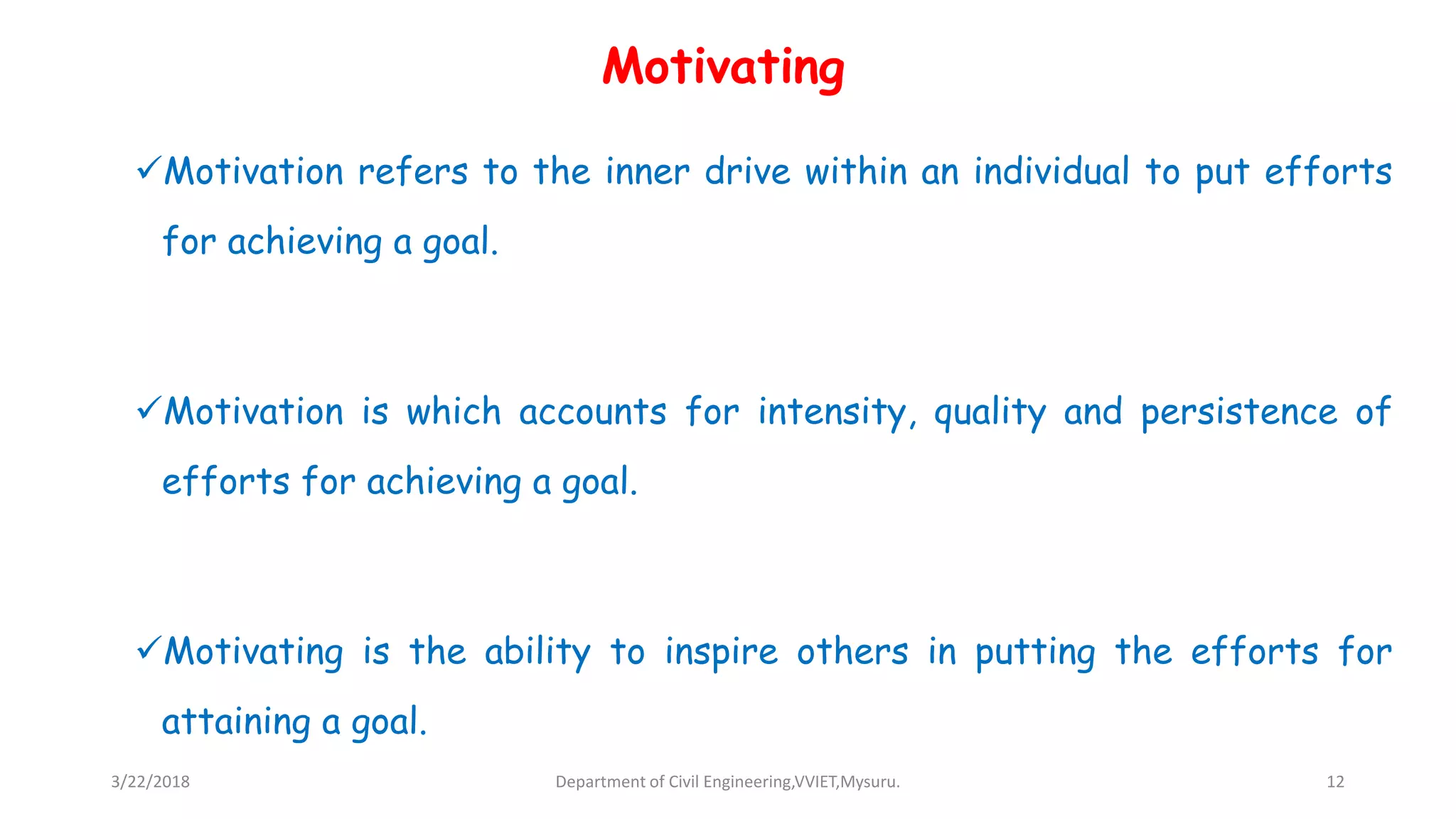 Motivating
Motivation refers to the inner drive within an individual to put efforts
for achieving a goal.
Motivation is which accounts for intensity, quality and persistence of
efforts for achieving a goal.
Motivating is the ability to inspire others in putting the efforts for
attaining a goal.
3/22/2018 Department of Civil Engineering,VVIET,Mysuru. 12
 