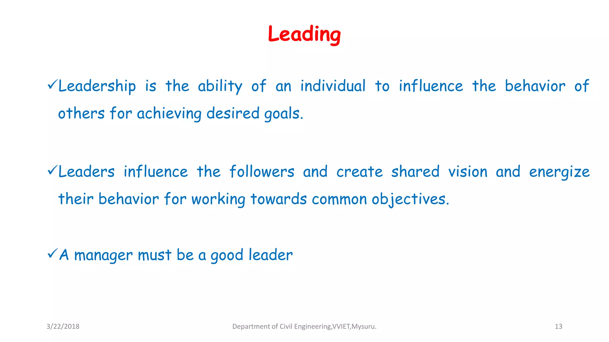 Leading
Leadership is the ability of an individual to influence the behavior of
others for achieving desired goals.
Leaders influence the followers and create shared vision and energize
their behavior for working towards common objectives.
A manager must be a good leader
3/22/2018 Department of Civil Engineering,VVIET,Mysuru. 13
 