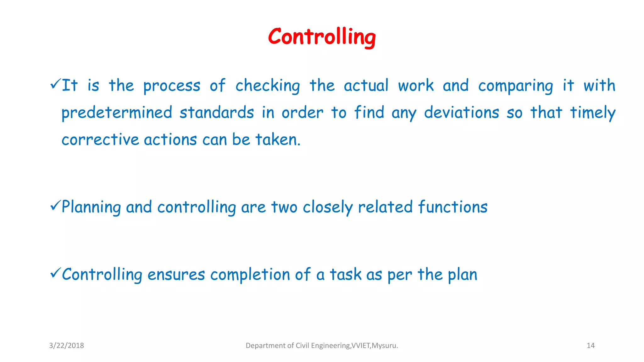 Controlling
It is the process of checking the actual work and comparing it with
predetermined standards in order to find any deviations so that timely
corrective actions can be taken.
Planning and controlling are two closely related functions
Controlling ensures completion of a task as per the plan
3/22/2018 Department of Civil Engineering,VVIET,Mysuru. 14
 