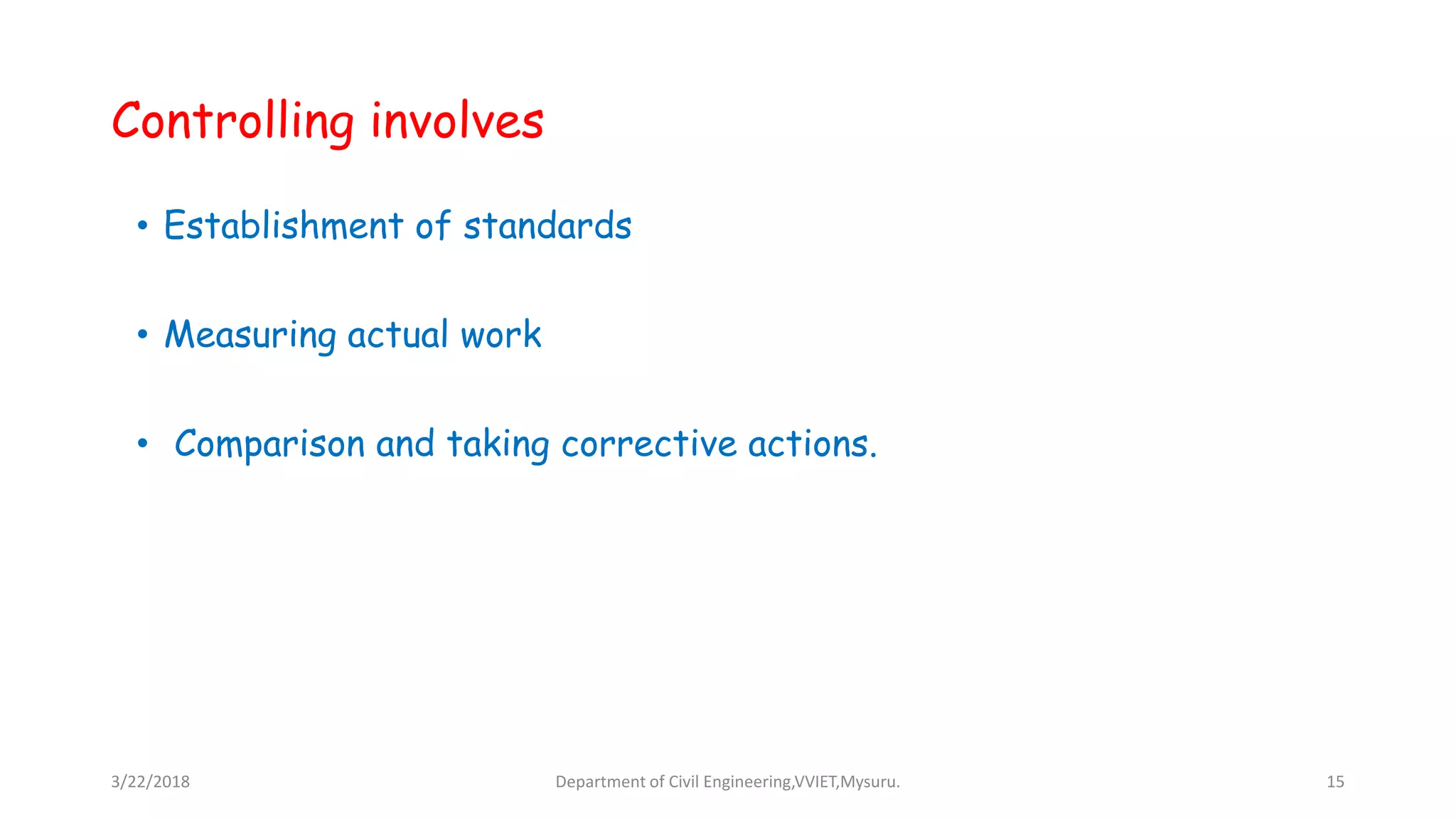 Controlling involves
• Establishment of standards
• Measuring actual work
• Comparison and taking corrective actions.
3/22/2018 Department of Civil Engineering,VVIET,Mysuru. 15
 