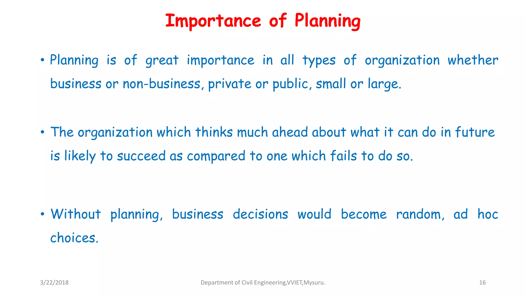 Importance of Planning
• Planning is of great importance in all types of organization whether
business or non-business, private or public, small or large.
• The organization which thinks much ahead about what it can do in future
is likely to succeed as compared to one which fails to do so.
• Without planning, business decisions would become random, ad hoc
choices.
3/22/2018 Department of Civil Engineering,VVIET,Mysuru. 16
 