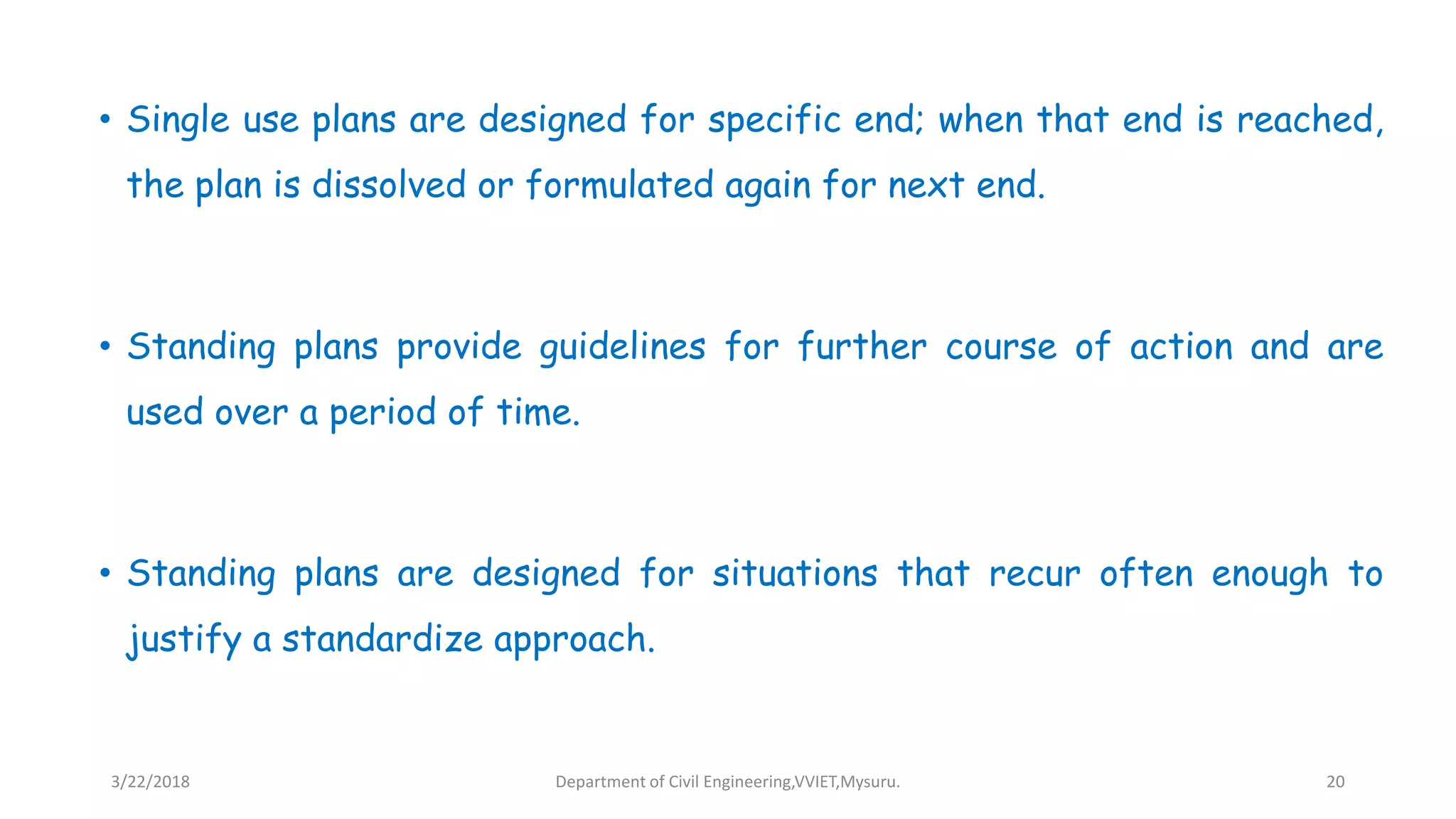 • Single use plans are designed for specific end; when that end is reached,
the plan is dissolved or formulated again for next end.
• Standing plans provide guidelines for further course of action and are
used over a period of time.
• Standing plans are designed for situations that recur often enough to
justify a standardize approach.
3/22/2018 Department of Civil Engineering,VVIET,Mysuru. 20
 