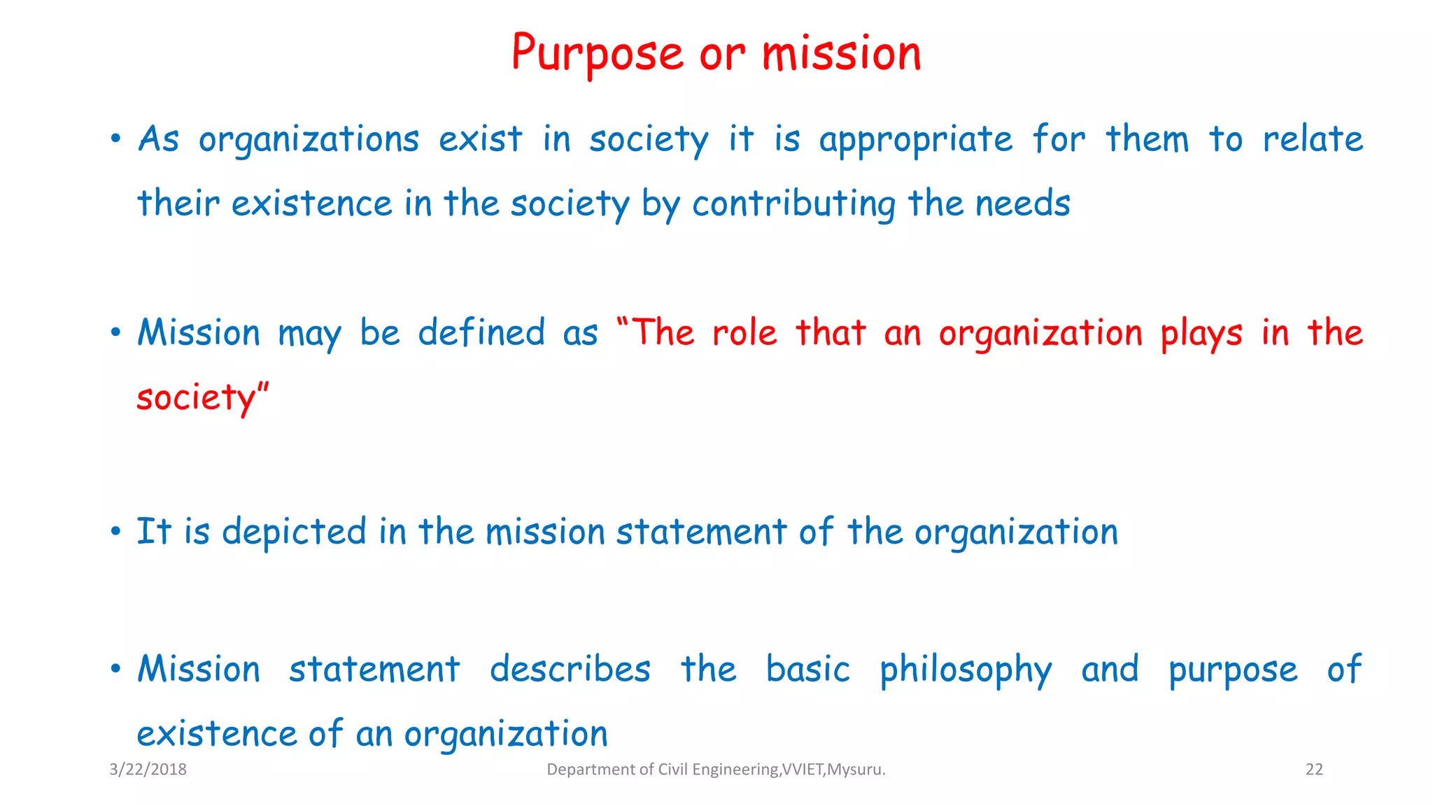 Purpose or mission
• As organizations exist in society it is appropriate for them to relate
their existence in the society by contributing the needs
• Mission may be defined as “The role that an organization plays in the
society”
• It is depicted in the mission statement of the organization
• Mission statement describes the basic philosophy and purpose of
existence of an organization
3/22/2018 Department of Civil Engineering,VVIET,Mysuru. 22
 