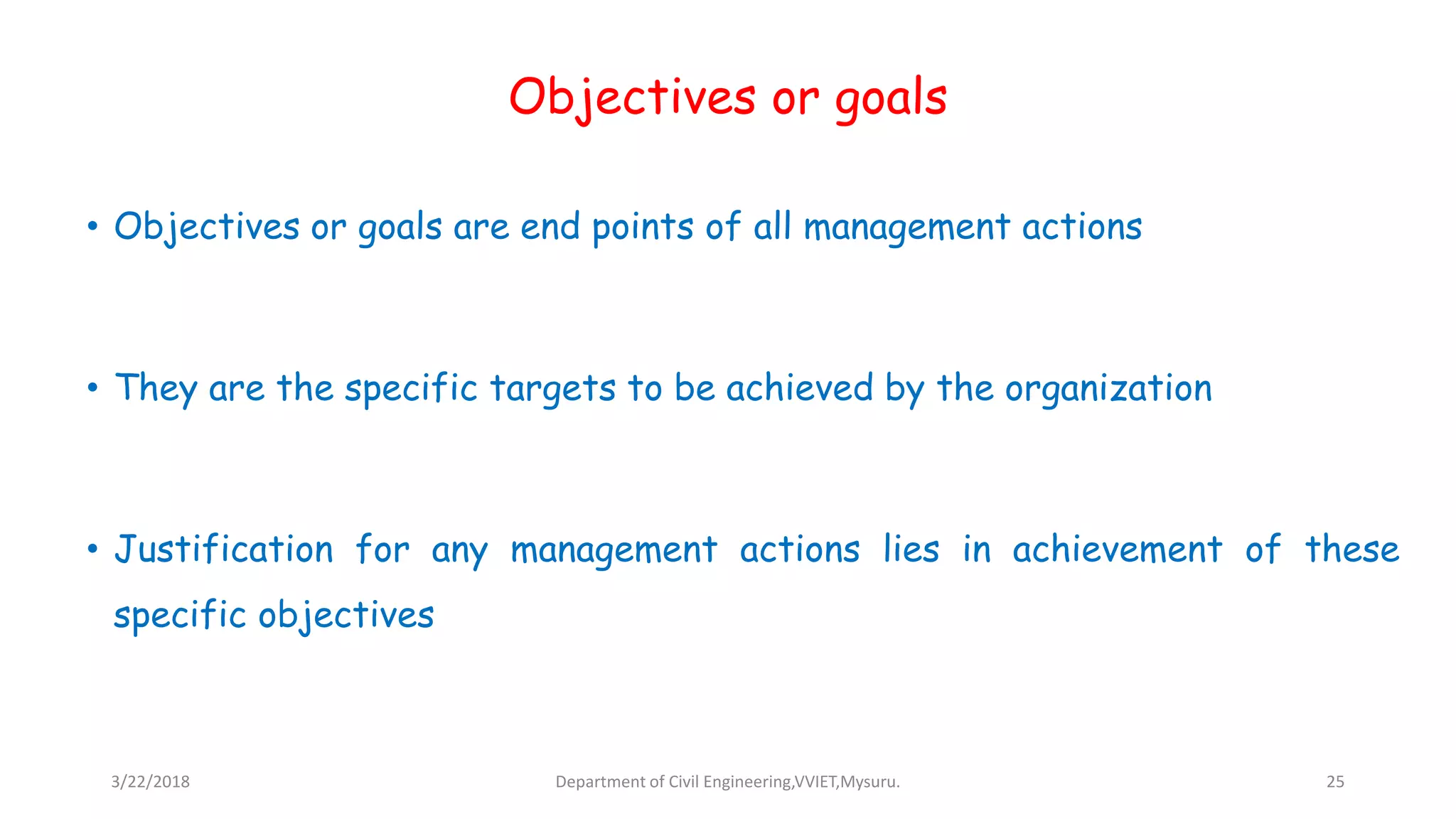 Objectives or goals
• Objectives or goals are end points of all management actions
• They are the specific targets to be achieved by the organization
• Justification for any management actions lies in achievement of these
specific objectives
3/22/2018 Department of Civil Engineering,VVIET,Mysuru. 25
 