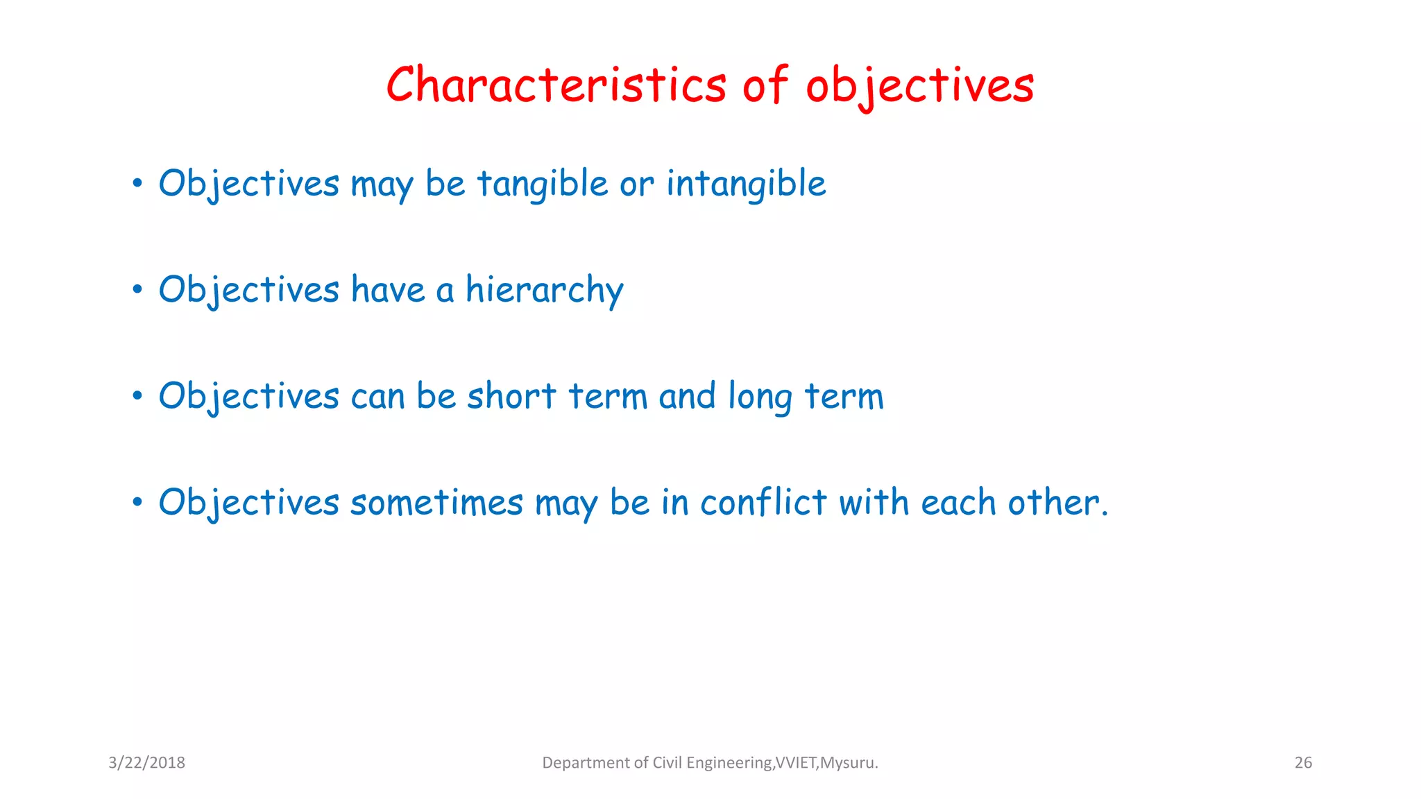 Characteristics of objectives
• Objectives may be tangible or intangible
• Objectives have a hierarchy
• Objectives can be short term and long term
• Objectives sometimes may be in conflict with each other.
3/22/2018 Department of Civil Engineering,VVIET,Mysuru. 26
 