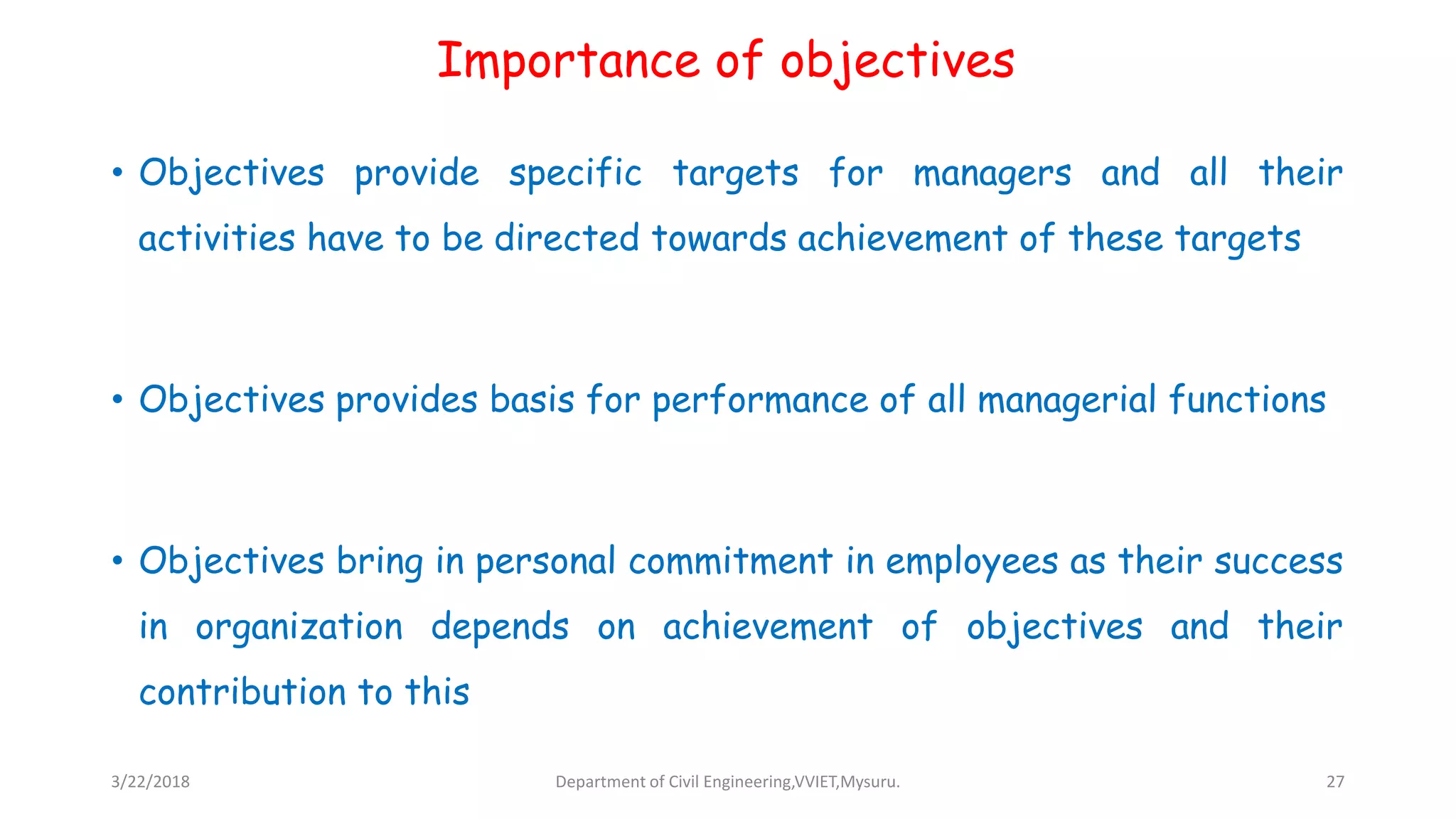 Importance of objectives
• Objectives provide specific targets for managers and all their
activities have to be directed towards achievement of these targets
• Objectives provides basis for performance of all managerial functions
• Objectives bring in personal commitment in employees as their success
in organization depends on achievement of objectives and their
contribution to this
3/22/2018 Department of Civil Engineering,VVIET,Mysuru. 27
 