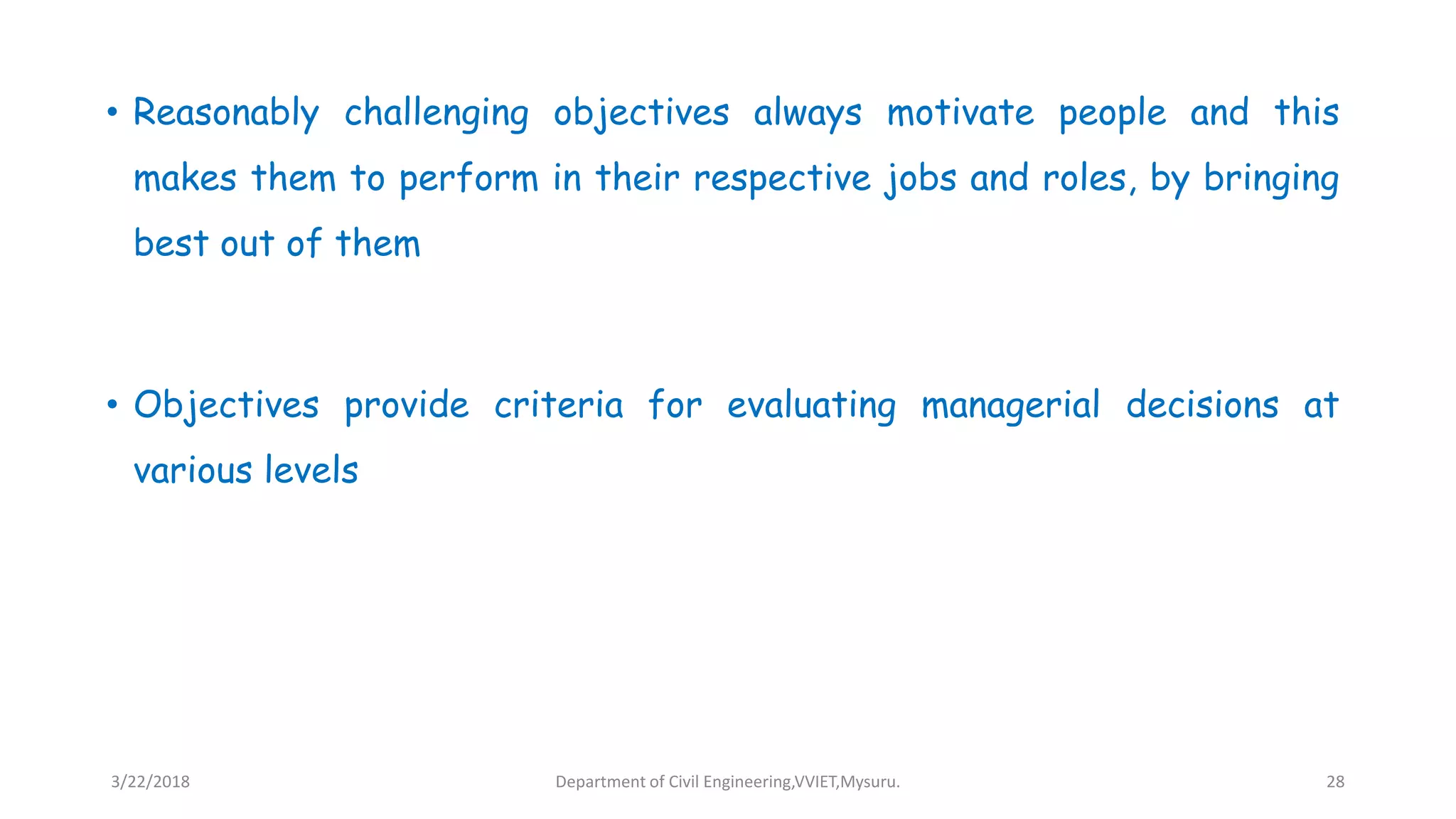 • Reasonably challenging objectives always motivate people and this
makes them to perform in their respective jobs and roles, by bringing
best out of them
• Objectives provide criteria for evaluating managerial decisions at
various levels
3/22/2018 Department of Civil Engineering,VVIET,Mysuru. 28
 