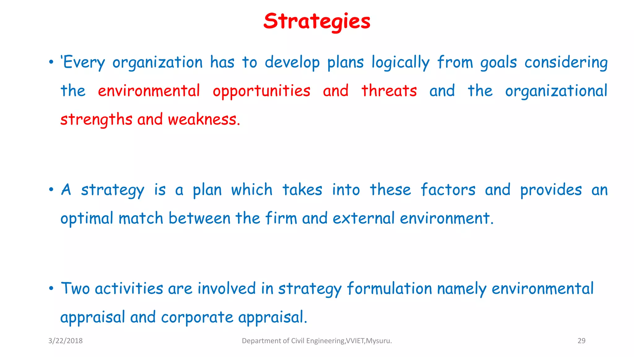 Strategies
• ‘Every organization has to develop plans logically from goals considering
the environmental opportunities and threats and the organizational
strengths and weakness.
• A strategy is a plan which takes into these factors and provides an
optimal match between the firm and external environment.
• Two activities are involved in strategy formulation namely environmental
appraisal and corporate appraisal.
3/22/2018 Department of Civil Engineering,VVIET,Mysuru. 29
 