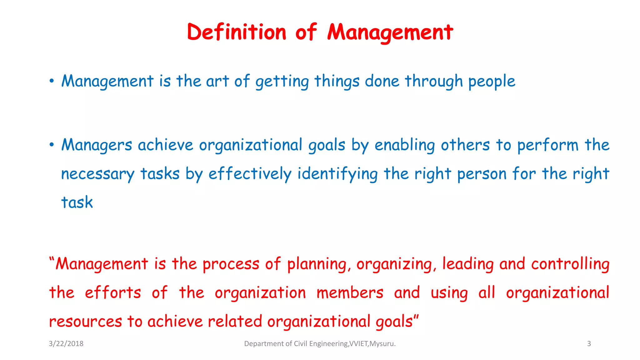 Definition of Management
• Management is the art of getting things done through people
• Managers achieve organizational goals by enabling others to perform the
necessary tasks by effectively identifying the right person for the right
task
“Management is the process of planning, organizing, leading and controlling
the efforts of the organization members and using all organizational
resources to achieve related organizational goals”
3/22/2018 Department of Civil Engineering,VVIET,Mysuru. 3
 