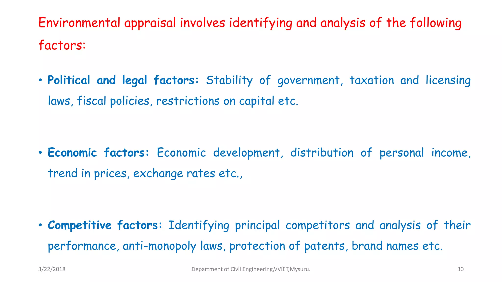 Environmental appraisal involves identifying and analysis of the following
factors:
• Political and legal factors: Stability of government, taxation and licensing
laws, fiscal policies, restrictions on capital etc.
• Economic factors: Economic development, distribution of personal income,
trend in prices, exchange rates etc.,
• Competitive factors: Identifying principal competitors and analysis of their
performance, anti-monopoly laws, protection of patents, brand names etc.
3/22/2018 Department of Civil Engineering,VVIET,Mysuru. 30
 