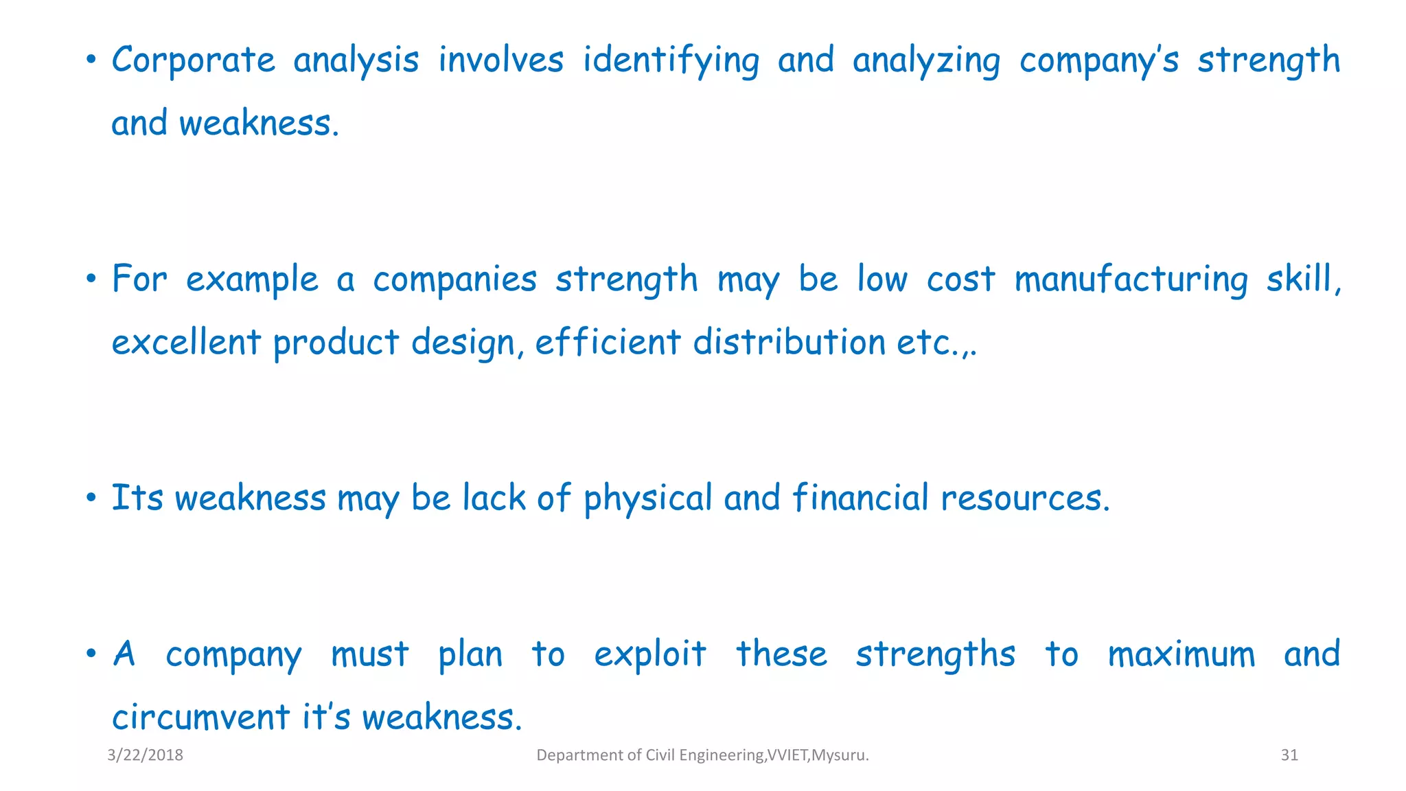 • Corporate analysis involves identifying and analyzing company’s strength
and weakness.
• For example a companies strength may be low cost manufacturing skill,
excellent product design, efficient distribution etc.,.
• Its weakness may be lack of physical and financial resources.
• A company must plan to exploit these strengths to maximum and
circumvent it’s weakness.
3/22/2018 Department of Civil Engineering,VVIET,Mysuru. 31
 