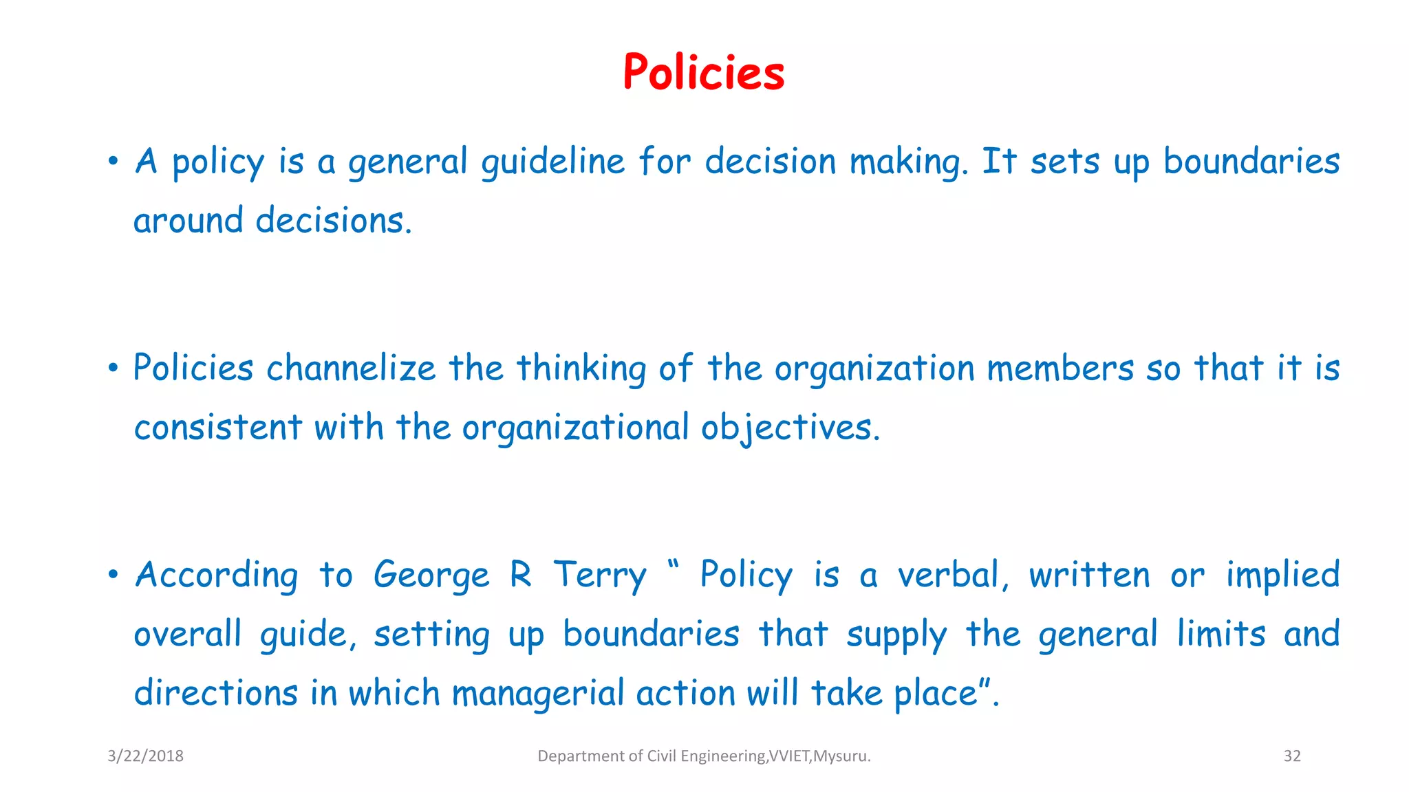 Policies
• A policy is a general guideline for decision making. It sets up boundaries
around decisions.
• Policies channelize the thinking of the organization members so that it is
consistent with the organizational objectives.
• According to George R Terry “ Policy is a verbal, written or implied
overall guide, setting up boundaries that supply the general limits and
directions in which managerial action will take place”.
3/22/2018 Department of Civil Engineering,VVIET,Mysuru. 32
 