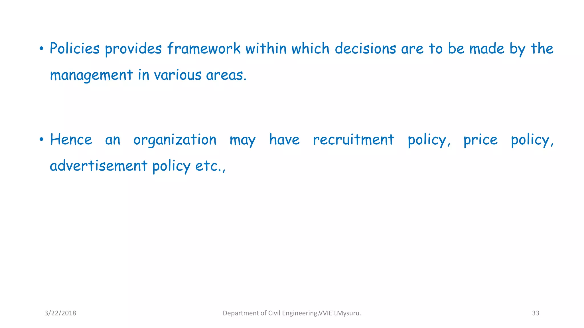 • Policies provides framework within which decisions are to be made by the
management in various areas.
• Hence an organization may have recruitment policy, price policy,
advertisement policy etc.,
3/22/2018 Department of Civil Engineering,VVIET,Mysuru. 33
 