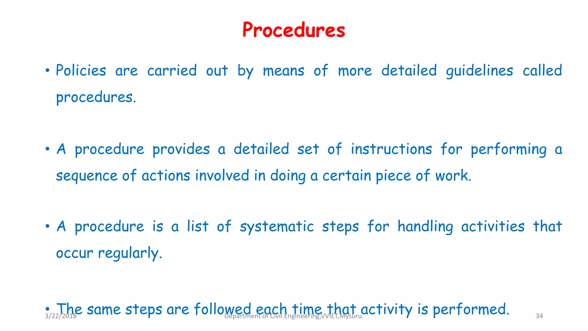 Procedures
• Policies are carried out by means of more detailed guidelines called
procedures.
• A procedure provides a detailed set of instructions for performing a
sequence of actions involved in doing a certain piece of work.
• A procedure is a list of systematic steps for handling activities that
occur regularly.
• The same steps are followed each time that activity is performed.3/22/2018 Department of Civil Engineering,VVIET,Mysuru. 34
 