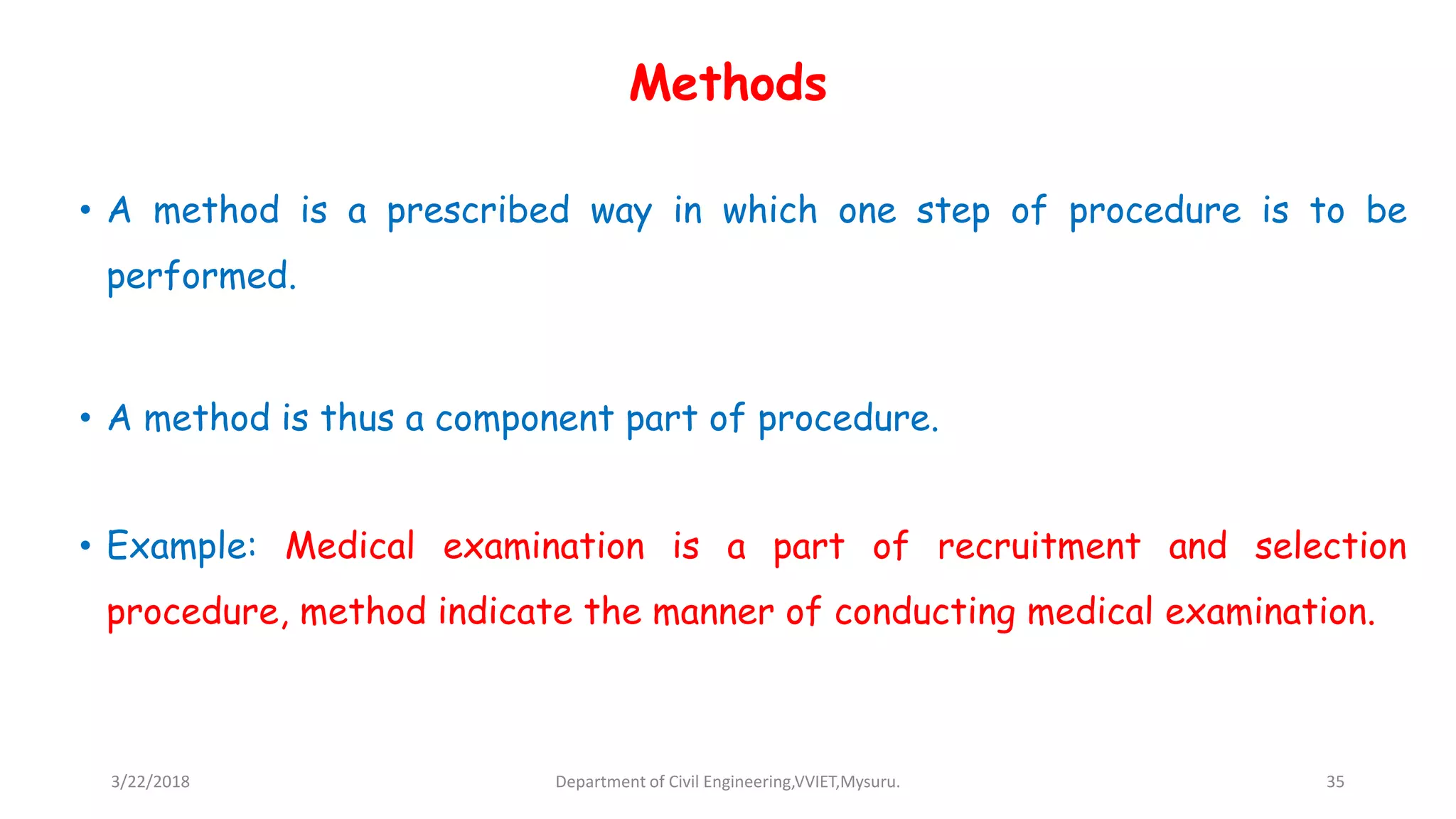 Methods
• A method is a prescribed way in which one step of procedure is to be
performed.
• A method is thus a component part of procedure.
• Example: Medical examination is a part of recruitment and selection
procedure, method indicate the manner of conducting medical examination.
3/22/2018 Department of Civil Engineering,VVIET,Mysuru. 35
 