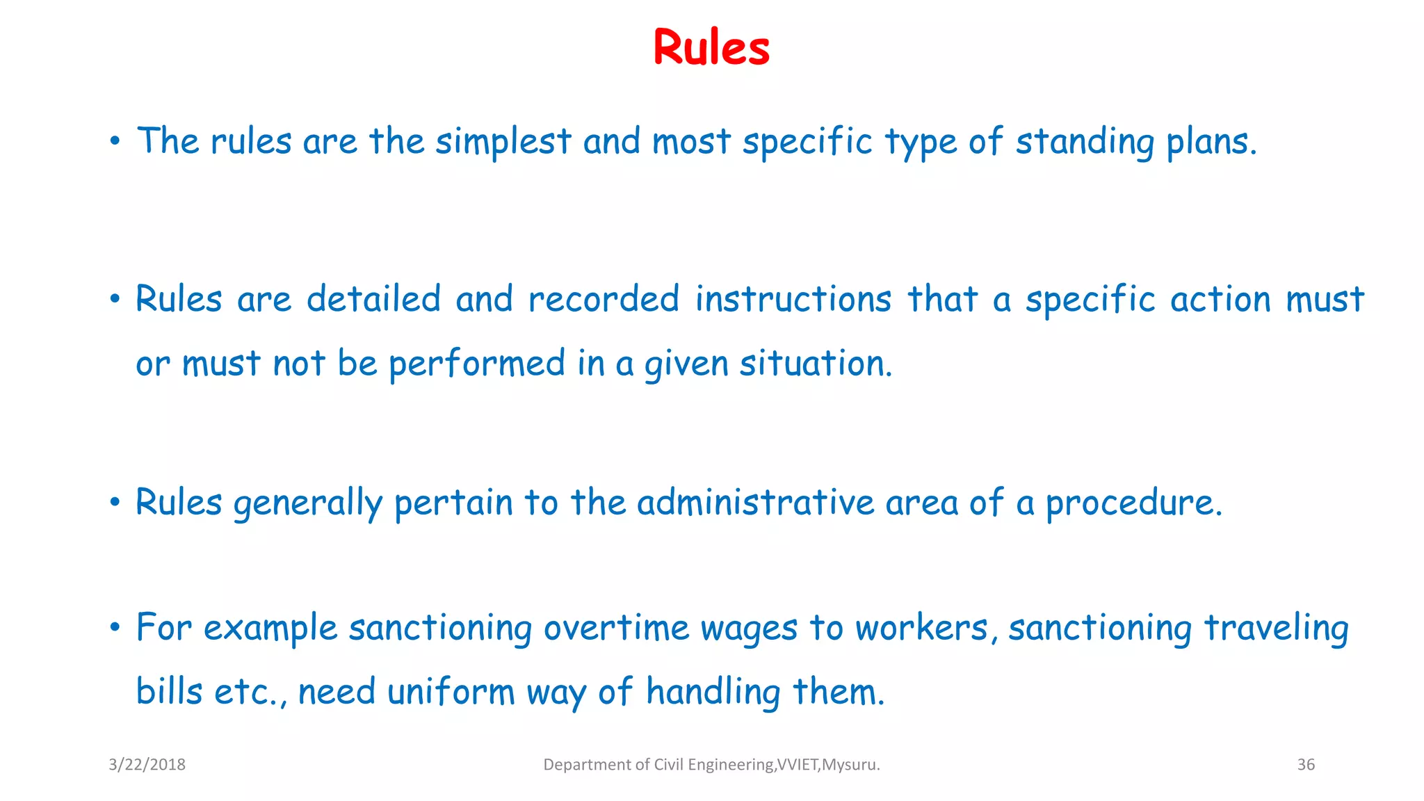 Rules
• The rules are the simplest and most specific type of standing plans.
• Rules are detailed and recorded instructions that a specific action must
or must not be performed in a given situation.
• Rules generally pertain to the administrative area of a procedure.
• For example sanctioning overtime wages to workers, sanctioning traveling
bills etc., need uniform way of handling them.
3/22/2018 Department of Civil Engineering,VVIET,Mysuru. 36
 