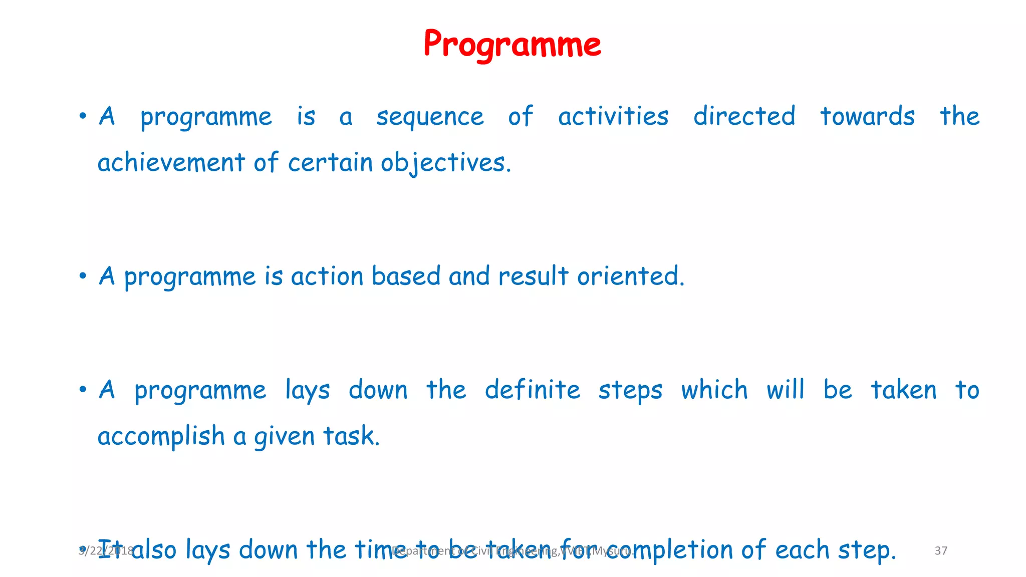 Programme
• A programme is a sequence of activities directed towards the
achievement of certain objectives.
• A programme is action based and result oriented.
• A programme lays down the definite steps which will be taken to
accomplish a given task.
• It also lays down the time to be taken for completion of each step.3/22/2018 Department of Civil Engineering,VVIET,Mysuru. 37
 