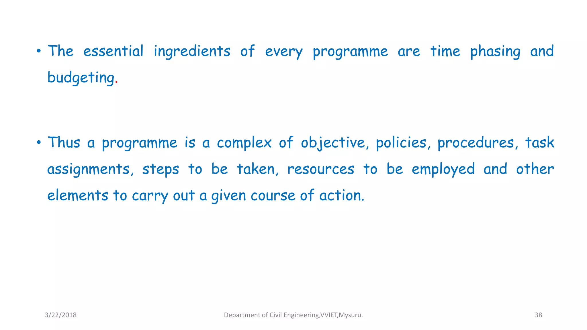 • The essential ingredients of every programme are time phasing and
budgeting.
• Thus a programme is a complex of objective, policies, procedures, task
assignments, steps to be taken, resources to be employed and other
elements to carry out a given course of action.
3/22/2018 Department of Civil Engineering,VVIET,Mysuru. 38
 