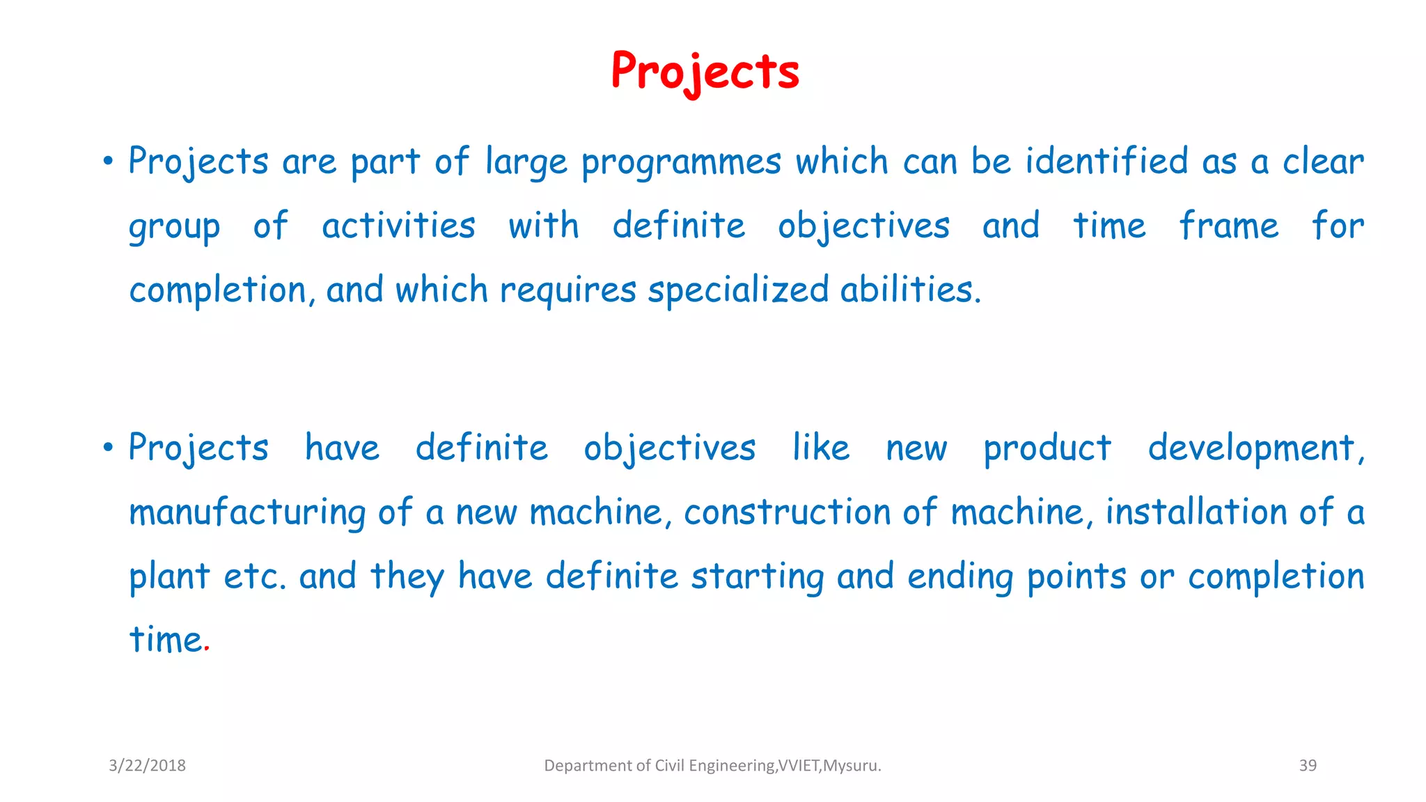 Projects
• Projects are part of large programmes which can be identified as a clear
group of activities with definite objectives and time frame for
completion, and which requires specialized abilities.
• Projects have definite objectives like new product development,
manufacturing of a new machine, construction of machine, installation of a
plant etc. and they have definite starting and ending points or completion
time.
3/22/2018 Department of Civil Engineering,VVIET,Mysuru. 39
 