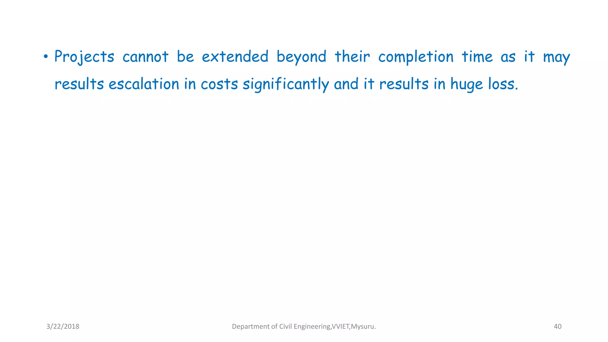 • Projects cannot be extended beyond their completion time as it may
results escalation in costs significantly and it results in huge loss.
3/22/2018 Department of Civil Engineering,VVIET,Mysuru. 40
 