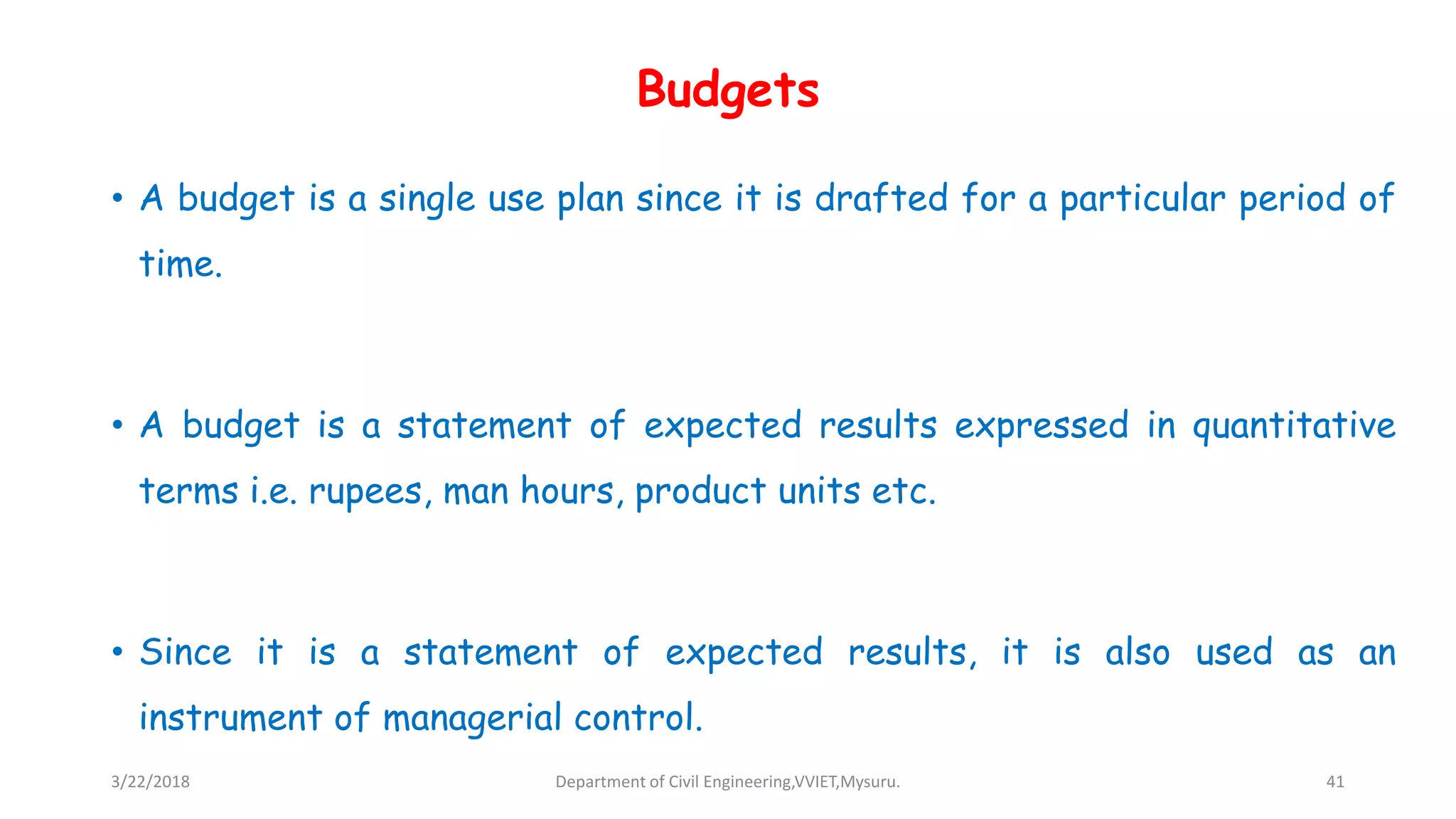 Budgets
• A budget is a single use plan since it is drafted for a particular period of
time.
• A budget is a statement of expected results expressed in quantitative
terms i.e. rupees, man hours, product units etc.
• Since it is a statement of expected results, it is also used as an
instrument of managerial control.
3/22/2018 Department of Civil Engineering,VVIET,Mysuru. 41
 