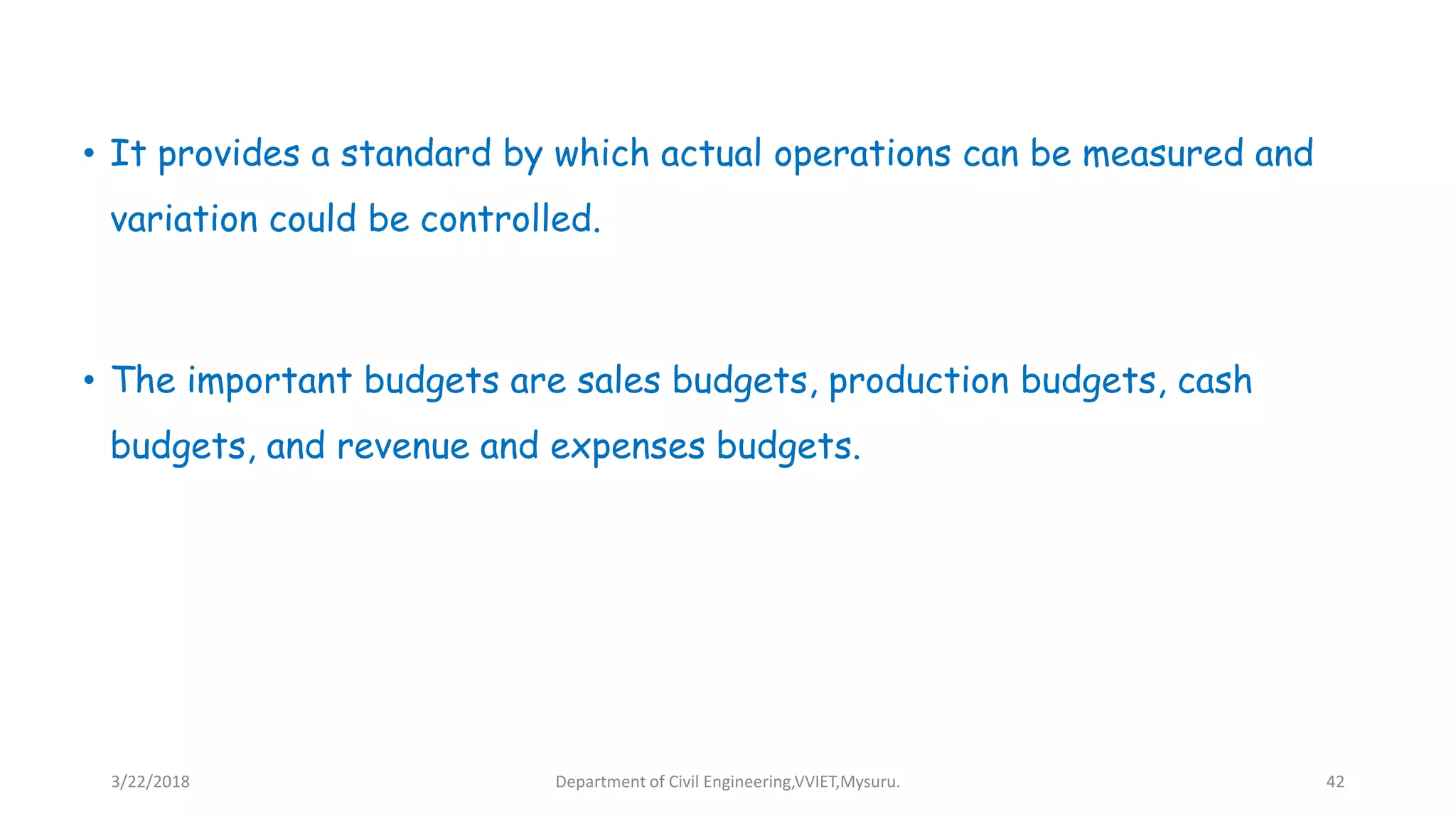 • It provides a standard by which actual operations can be measured and
variation could be controlled.
• The important budgets are sales budgets, production budgets, cash
budgets, and revenue and expenses budgets.
3/22/2018 Department of Civil Engineering,VVIET,Mysuru. 42
 