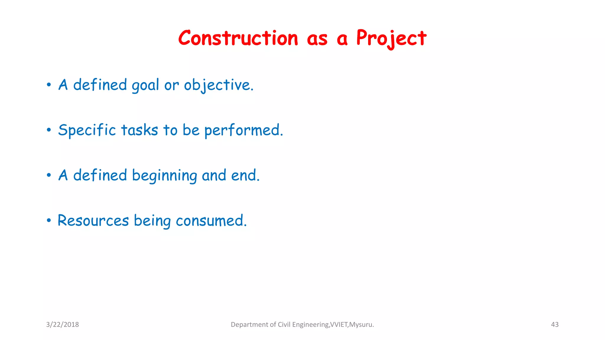 Construction as a Project
• A defined goal or objective.
• Specific tasks to be performed.
• A defined beginning and end.
• Resources being consumed.
3/22/2018 Department of Civil Engineering,VVIET,Mysuru. 43
 