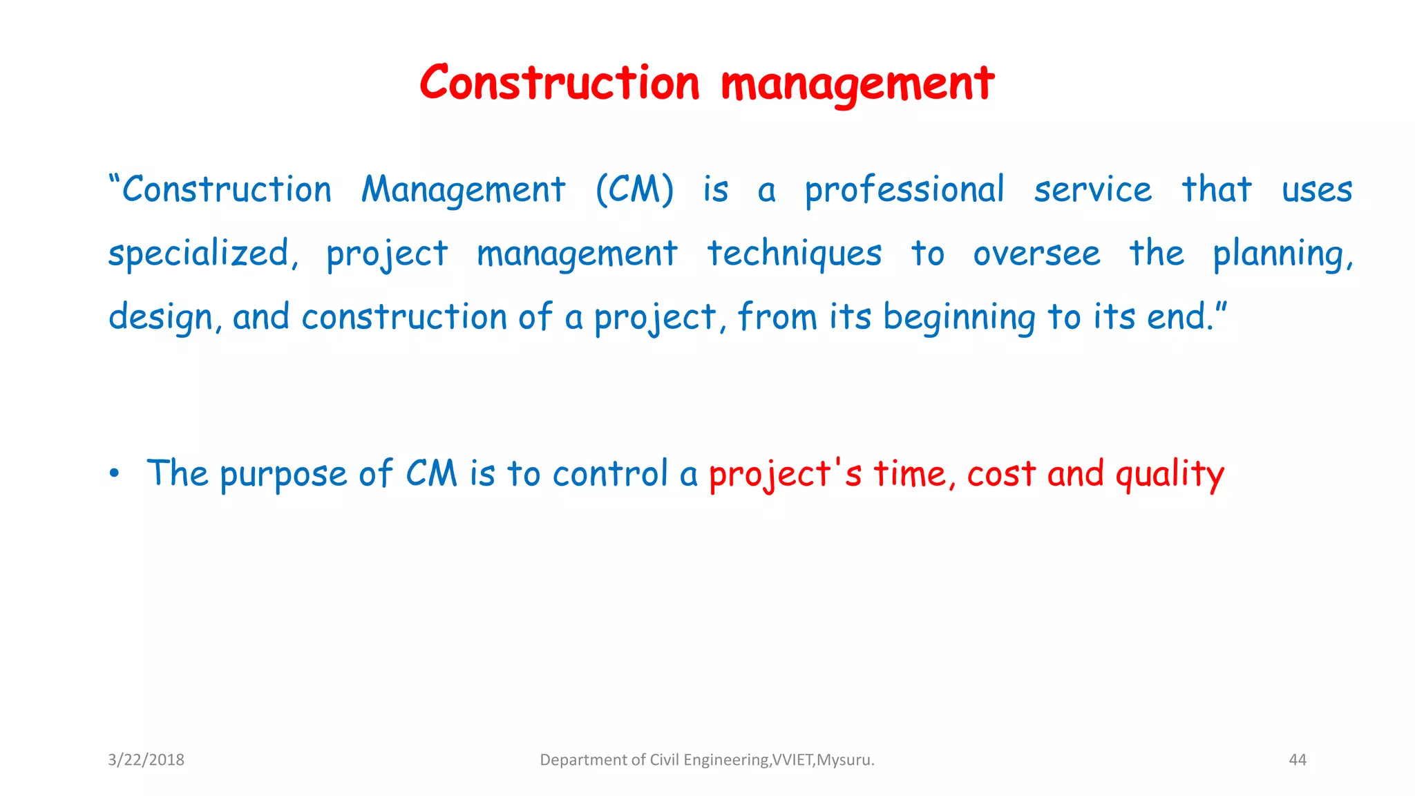 Construction management
“Construction Management (CM) is a professional service that uses
specialized, project management techniques to oversee the planning,
design, and construction of a project, from its beginning to its end.”
• The purpose of CM is to control a project's time, cost and quality
3/22/2018 Department of Civil Engineering,VVIET,Mysuru. 44
 