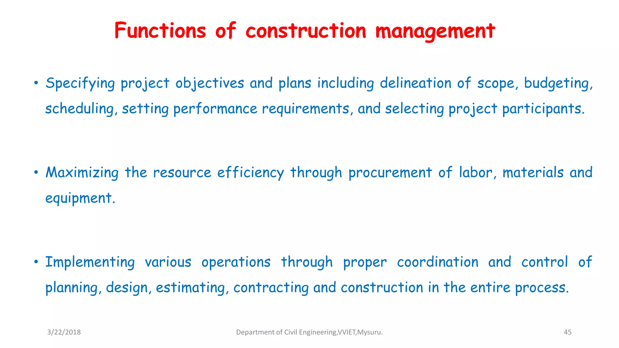 Functions of construction management
• Specifying project objectives and plans including delineation of scope, budgeting,
scheduling, setting performance requirements, and selecting project participants.
• Maximizing the resource efficiency through procurement of labor, materials and
equipment.
• Implementing various operations through proper coordination and control of
planning, design, estimating, contracting and construction in the entire process.
3/22/2018 Department of Civil Engineering,VVIET,Mysuru. 45
 