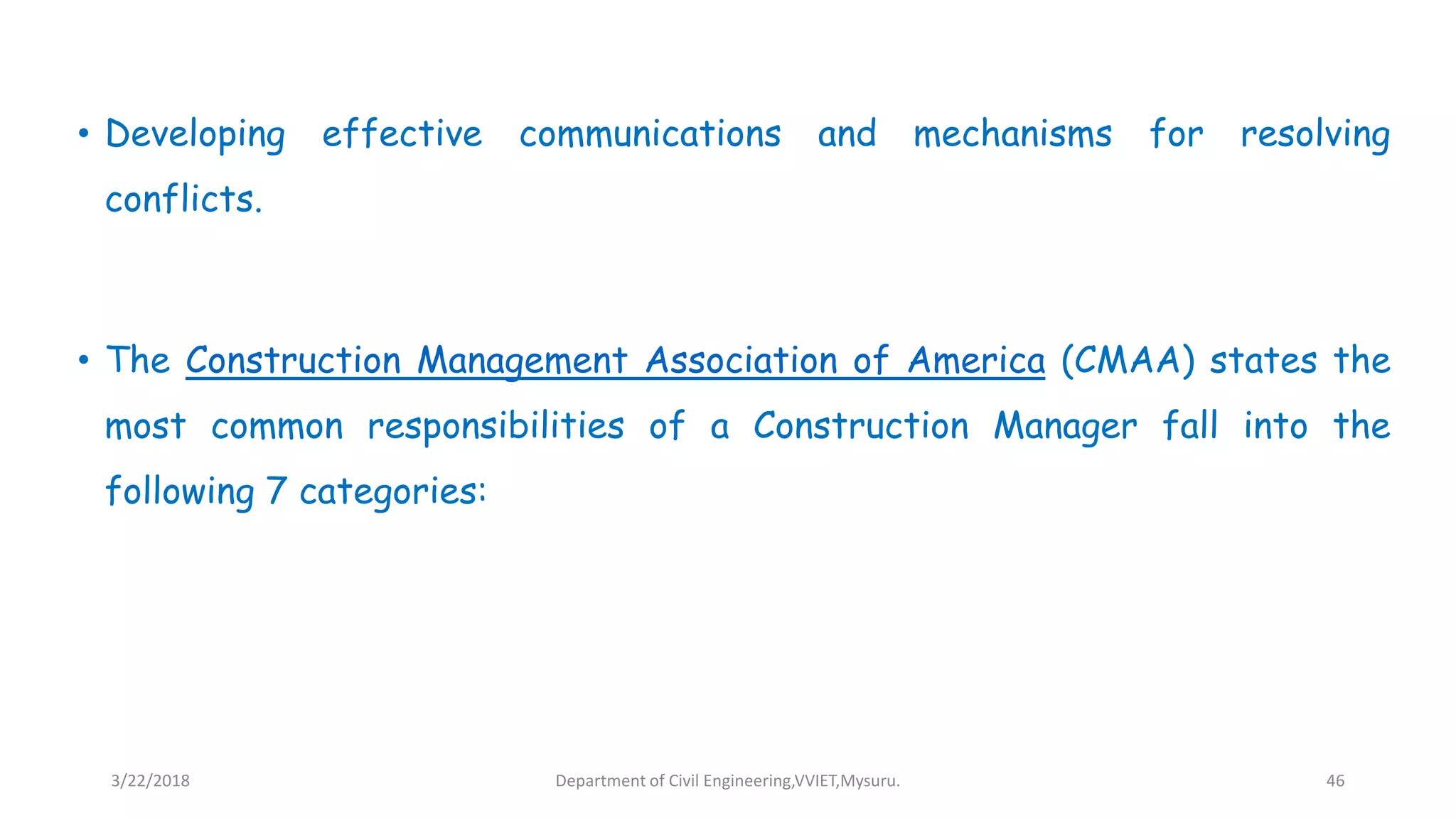 • Developing effective communications and mechanisms for resolving
conflicts.
• The Construction Management Association of America (CMAA) states the
most common responsibilities of a Construction Manager fall into the
following 7 categories:
3/22/2018 Department of Civil Engineering,VVIET,Mysuru. 46
 