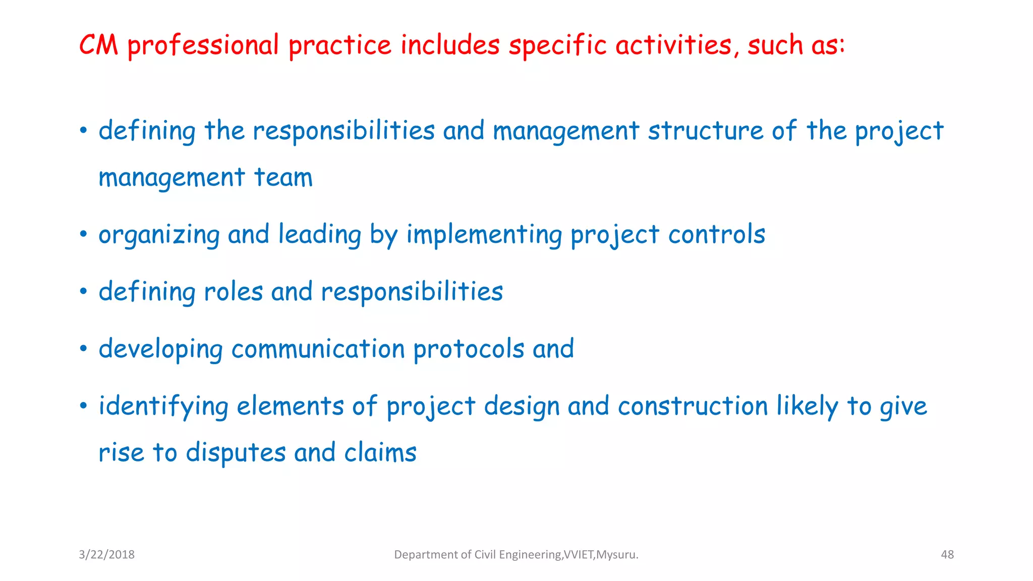 CM professional practice includes specific activities, such as:
• defining the responsibilities and management structure of the project
management team
• organizing and leading by implementing project controls
• defining roles and responsibilities
• developing communication protocols and
• identifying elements of project design and construction likely to give
rise to disputes and claims
3/22/2018 Department of Civil Engineering,VVIET,Mysuru. 48
 